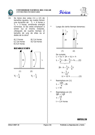 Física
CICLO 2007-II Prohibida su Reproducción y VentaPágina 146
UNIVERSIDAD NACIONAL DEL CALLAO
CENTRO PREUNIVERSITARIO
10. Se tiene dos velas (1) y (2) de
tamaños iguales, las cuales tienen
una duración de T1 = 4 horas y
T2 = 3 horas, emitiendo energía
luminosa. Si las velas empiezan a
emitir luz al mismo instante,
¿Después de cuanto tiempo el
tamaño de una de ellas es el
doble de la otra?
A) 2 horas B) 2,4 horas
C) 3,6 horas D) 4,8 horas
E) 0,4 horas
RESOLUCIÓN
1
L
V
4
2
L
V
3
* Luego de cierto tiempo tenemos:
Se cumple:
L = V1t + 2h = V2t + h
   
L L
L t 2h t h......(1)
4 3
  
L 1
2h h t t
3 4

L
h t
12
Lt = 12 h .............(2)
* Reemplazo en (1)
 
12h
L 2h
4
L = 5h
* Reemplazo en (2)
5ht = 12h

12
t
5
t = 2,4 horas
RPTA.: B
4h 3h
(1) (2)
L
2h
h
(1) (2)
t
t
 