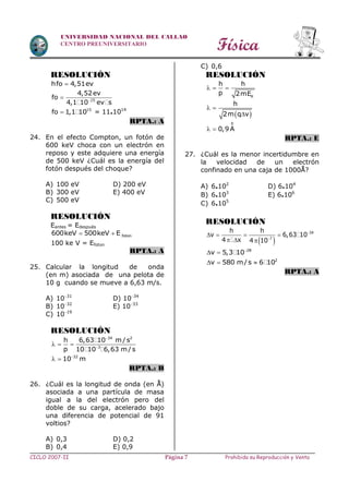 Física
CICLO 2007-II Prohibida su Reproducción y VentaPágina 7
UNIVERSIDAD NACIONAL DEL CALLAO
CENTRO PREUNIVERSITARIO
RESOLUCIÓN
hfo 4,51ev
15
4,52ev
fo
4,1 10 ev s

15
fo 1,1 10 = 11.1014
RPTA.: A
24. En el efecto Compton, un fotón de
600 keV choca con un electrón en
reposo y este adquiere una energía
de 500 keV ¿Cuál es la energía del
fotón después del choque?
A) 100 eV D) 200 eV
B) 300 eV E) 400 eV
C) 500 eV
RESOLUCIÓN
Eantes = Edespués
  foton600keV 500keV E
100 ke V = Efoton
RPTA.: A
25. Calcular la longitud de onda
(en m) asociada de una pelota de
10 g cuando se mueve a 6,63 m/s.
A) 1031
D) 1034
B) 1032
E) 1033
C) 1019
RESOLUCIÓN
34 2
3
h 6,63 10 m/s
p 10 10 6,63 m/s


  
32
10 m
 
RPTA.: B
26. ¿Cuál es la longitud de onda (en Å)
asociada a una partícula de masa
igual a la del electrón pero del
doble de su carga, acelerado bajo
una diferencia de potencial de 91
voltios?
A) 0,3 D) 0,2
B) 0,4 E) 0,9
C) 0,6
RESOLUCIÓN
K
h h
p 2mE
  
 
h
2m q v
 

0
0,9A 
RPTA.: E
27. ¿Cuál es la menor incertidumbre en
la velocidad de un electrón
confinado en una caja de 1000Å?
A) 6.102
D) 6.104
B) 6.103
E) 6.106
C) 6.105
RESOLUCIÓN
 


   
  
34
7
h h
v 6,63 10
4 x 4 10

  28
v 5,3 10
   2
v 580 m/s 6 10
RPTA.: A
 