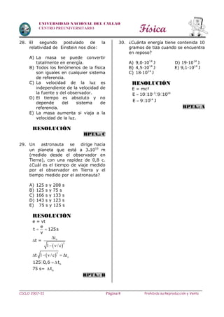 Física
CICLO 2007-II Prohibida su Reproducción y VentaPágina 8
UNIVERSIDAD NACIONAL DEL CALLAO
CENTRO PREUNIVERSITARIO
28. El segundo postulado de la
relatividad de Einstein nos dice:
A) La masa se puede convertir
totalmente en energía.
B) Todos los fenómenos de la física
son iguales en cualquier sistema
de referencia.
C) La velocidad de la luz es
independiente de la velocidad de
la fuente y del observador.
D) El tiempo es absoluto y no
depende del sistema de
referencia.
E) La masa aumenta si viaja a la
velocidad de la luz.
RESOLUCIÓN
RPTA.: C
29. Un astronauta se dirige hacia
un planeta que está a 3.1010
m
(medido desde el observador en
Tierra), con una rapidez de 0,8 c.
¿Cuál es el tiempo de viaje medido
por el observador en Tierra y el
tiempo medido por el astronauta?
A) 125 s y 208 s
B) 125 s y 75 s
C) 166 s y 133 s
D) 143 s y 123 s
E) 75 s y 125 s
RESOLUCIÓN
e = vt
e
t 125s
v
 
t =
 
o
2
t
1 v / c


t  
2
o1 v/c t  
  o125 0,6 t
75 s=  ot
RPTA.: B
30. ¿Cuánta energía tiene contenida 10
gramos de tiza cuando se encuentra
en reposo?
A) 9,0∙1014
J D) 19∙1014
J
B) 4,5∙1014
J E) 9,1∙1014
J
C) 18∙1014
J
RESOLUCIÓN
E = mc²
3 16
E 10 10 9 10

14
E 9 10 J
RPTA.: A
 