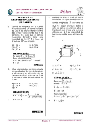 Física
CICLO 2007-II Prohibida su Reproducción y VentaPágina 1
UNIVERSIDAD NACIONAL DEL CALLAO
CENTRO PREUNIVERSITARIO
SEMANA Nº 15
ELECTROMAGNETISMO
(II PARTE)
1. Calcule la magnitud de la fuerza
magnética sobre un tramo de cable
de 100 m de longitud tendido entre
dos torres y conduciendo 250 A de
corriente. Se sabe que el campo
magnético terrestre tiene una
magnitud de 5x10-5
T y hace un
ángulo de 53º con el cable.
A) 1,00 N B) 2,75 N
C) 0,75 N D) 1,25 N
E) 1,75 N
RESOLUCIÓN
Se sabe: F = I L B sen
Reemplazando datos:
5
F 250 100m 5 10 T sen53 

F = 1N
RPTA.: A
2. ¿Qué intensidad de corriente circula
por un alambre de 3 m de longitud,
si al colocarlo en el interior de un
campo magnético uniforme de 0,08
T se ejerce sobre él una fuerza de
0,9 N?
A) 0,25 A B) 3,75 A
C) 1,75 A D) 2,5 A
E) 5 A
RESOLUCIÓN
F = I L B 
 
F 0,9N
I
LB 3m 0,08 T
 
 I = 3,75 A
RPTA.: B
3. Un cubo de arista 1 m se encuentra
situado en un lugar donde existe un
campo magnético

B uniforme de
(0,5 T) i

, según el dibujo. Sobre el
cubo se coloca un alambre abcd a
través del cual circula una corriente
eléctrica de 2 A de intensidad. La
fuerza que actúa sobre el tramo bc
es:
A) 0,5

i N B) -1,0

j N
C) 2,0

k N D) 2

j2 N
E) )(2

 ki N
RESOLUCIÓN
Sabemos: F I L B
  
 
donde: I = 2 A
Reemplazando:

RPTA.: B
a
b
c
d

B
I
I
I
z
x
y
 bcL L k i m
 
   
 B 0,5 i T


   F 2 A k i m 0,5 i T

     
F 1,0 j N

 
 
