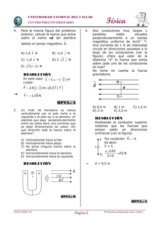 Física
CICLO 2007-II Prohibida su Reproducción y VentaPágina 2
UNIVERSIDAD NACIONAL DEL CALLAO
CENTRO PREUNIVERSITARIO
4. Para la misma figura del problema
anterior, calcule la fuerza que actúa
sobre el tramo cd del alambre
debido al campo magnético

B .
A) 1,0

k N B) -1,0

j N
C) -1,0

k N D) 2

j2 N
E) )(2

 ki N
RESOLUCIÓN
En este caso:
Luego:

RPTA.: A
5. Un imán de herradura se coloca
verticalmente con el polo norte a la
izquierda y el polo sur a la derecha. Un
alambre que pasa perpendicularmente
entre los polos lleva una corriente que
se aleja directamente de usted. ¿En
qué dirección está la fuerza sobre el
alambre?
A) Verticalmente hacia arriba
B) Verticalmente hacia abajo
C) No actúa ninguna fuerza sobre el
alambre.
D) Horizontalmente hacia la derecha
E) Horizontalmente hacia la izquierda
RESOLUCIÓN
RPTA.: B
6. Dos conductoras muy largos y
paralelos están situados
perpendicularmente a un campo
magnético uniforme de 4x10-7
T.
Una corriente de 1 A de intensidad
circula en direcciones opuestas a lo
largo de los conductores (ver la
figura). ¿Para qué valor de la
distancia “d” la fuerza que actúa
sobre cada uno de los conductores
es nula?
No tome en cuenta la fuerza
gravitatoria.
A) 0,5 m B) 1 m C) 1,5 m
D) 2 m E) 2,5 m
RESOLUCIÓN
Analizando el conductor superior
notamos que las fuerzas que
actúan están en direcciones
contrarias (ver la figura).
Por condición: RF 0


Es decir:
F = 1F
0 I I L
I L B
2 d



 d = 0,5 m
RPTA.: A

B


d
 cdL L j m
 
  
   F 2 A j m 0,5 i T

    
F 1,0kN

 
B

F

x
I
SN x
I
I
F
1F
 