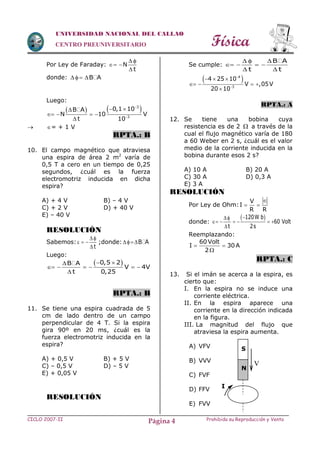 Física
CICLO 2007-II Prohibida su Reproducción y VentaPágina 4
UNIVERSIDAD NACIONAL DEL CALLAO
CENTRO PREUNIVERSITARIO
Por Ley de Faraday: N
t
 
 

donde: B A  
Luego:
   3
3
0,1 10B A
N 10 V
t 10


 
   

 = + 1 V
RPTA.: B
10. El campo magnético que atraviesa
una espira de área 2 m2
varía de
0,5 T a cero en un tiempo de 0,25
segundos, ¿cuál es la fuerza
electromotriz inducida en dicha
espira?
A) + 4 V B) – 4 V
C) + 2 V D) + 40 V
E) – 40 V
RESOLUCIÓN
Sabemos:
t
 
  

;donde: B A
Luego:
  
     

0,5 2B A
V 4V
t 0,25
RPTA.: B
11. Se tiene una espira cuadrada de 5
cm de lado dentro de un campo
perpendicular de 4 T. Si la espira
gira 90º en 20 ms, ¿cuál es la
fuerza electromotriz inducida en la
espira?
A) + 0,5 V B) + 5 V
C) – 0,5 V D) – 5 V
E) + 0,05 V
RESOLUCIÓN
Se cumple:
B A
t t
  
   
 
 4
3
4 25 10
V ,05V
20 10


  
   

RPTA.: A
12. Se tiene una bobina cuya
resistencia es de 2  a través de la
cual el flujo magnético varía de 180
a 60 Weber en 2 s, ¿cuál es el valor
medio de la corriente inducida en la
bobina durante esos 2 s?
A) 10 A B) 20 A
C) 30 A D) 0,3 A
E) 3 A
RESOLUCIÓN
Por Ley de Ohm:
V
I
R R

 
donde:
 120W b
60 Volt
t 2s

     

Reemplazando:
60 Volt
I 30 A
2
 

RPTA.: C
13. Si el imán se acerca a la espira, es
cierto que:
I. En la espira no se induce una
corriente eléctrica.
II. En la espira aparece una
corriente en la dirección indicada
en la figura.
III. La magnitud del flujo que
atraviesa la espira aumenta.
A) VFV
B) VVV
C) FVF
D) FFV
E) FVV
V
I
S
N
 