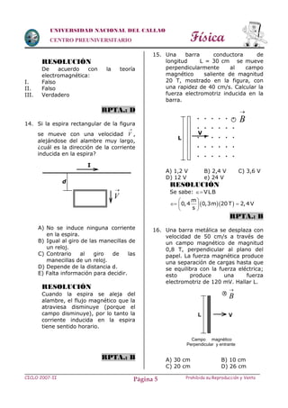Física
CICLO 2007-II Prohibida su Reproducción y VentaPágina 5
UNIVERSIDAD NACIONAL DEL CALLAO
CENTRO PREUNIVERSITARIO
RESOLUCIÓN
De acuerdo con la teoría
electromagnética:
I. Falso
II. Falso
III. Verdadero
RPTA.: D
14. Si la espira rectangular de la figura
se mueve con una velocidad

V ,
alejándose del alambre muy largo,
¿cuál es la dirección de la corriente
inducida en la espira?
A) No se induce ninguna corriente
en la espira.
B) Igual al giro de las manecillas de
un reloj.
C) Contrario al giro de las
manecillas de un reloj.
D) Depende de la distancia d.
E) Falta información para decidir.
RESOLUCIÓN
Cuando la espira se aleja del
alambre, el flujo magnético que la
atraviesa disminuye (porque el
campo disminuye), por lo tanto la
corriente inducida en la espira
tiene sentido horario.
RPTA.: B
15. Una barra conductora de
longitud L = 30 cm se mueve
perpendicularmente al campo
magnético saliente de magnitud
20 T, mostrado en la figura, con
una rapidez de 40 cm/s. Calcular la
fuerza electromotriz inducida en la
barra.
A) 1,2 V B) 2,4 V C) 3,6 V
D) 12 V e) 24 V
RESOLUCIÓN
Se sabe: VLB
  
m
0,4 0,3m 20 T 2,4V
s
 
  
 
RPTA.: B
16. Una barra metálica se desplaza con
velocidad de 50 cm/s a través de
un campo magnético de magnitud
0,8 T, perpendicular al plano del
papel. La fuerza magnética produce
una separación de cargas hasta que
se equilibra con la fuerza eléctrica;
esto produce una fuerza
electromotriz de 120 mV. Hallar L.
A) 30 cm B) 10 cm
C) 20 cm D) 26 cm
I
d

V
. . . . . .
. . . . . .
. . . . . .
. . . . . .
. . . . . .
V

B
L
Campo magnético
Perpendicular y entrante
VL
x

B
 