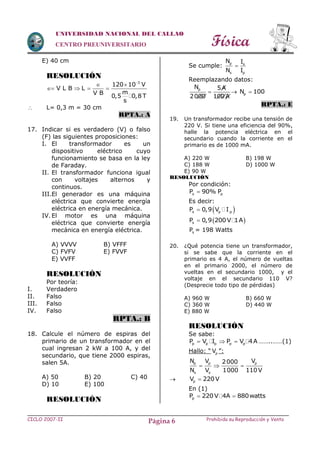 Física
CICLO 2007-II Prohibida su Reproducción y VentaPágina 6
UNIVERSIDAD NACIONAL DEL CALLAO
CENTRO PREUNIVERSITARIO
E) 40 cm
RESOLUCIÓN
3
120 10 V
V L B L
mV B
0,5 0,8 T
s

 
   
 L= 0,3 m = 30 cm
RPTA.: A
17. Indicar si es verdadero (V) o falso
(F) las siguientes proposiciones:
I. El transformador es un
dispositivo eléctrico cuyo
funcionamiento se basa en la ley
de Faraday.
II. El transformador funciona igual
con voltajes alternos y
continuos.
III.El generador es una máquina
eléctrica que convierte energía
eléctrica en energía mecánica.
IV. El motor es una máquina
eléctrica que convierte energía
mecánica en energía eléctrica.
A) VVVV B) VFFF
C) FVFV E) FVVF
E) VVFF
RESOLUCIÓN
Por teoría:
I. Verdadero
II. Falso
III. Falso
IV. Falso
RPTA.: B
18. Calcule el número de espiras del
primario de un transformador en el
cual ingresan 2 kW a 100 A, y del
secundario, que tiene 2000 espiras,
salen 5A.
A) 50 B) 20 C) 40
D) 10 E) 100
RESOLUCIÓN
Se cumple: p s
s p
N I
N I

Reemplazando datos:
pN 5A
2000 100 A
  pN 100
RPTA.: E
19. Un transformador recibe una tensión de
220 V. Si tiene una eficiencia del 90%,
halle la potencia eléctrica en el
secundario cuando la corriente en el
primario es de 1000 mA.
A) 220 W B) 198 W
C) 188 W D) 1000 W
E) 90 W
RESOLUCIÓN
Por condición:
s pP 90% P
Es decir:
 s p pP 0,9 V I
 sP 0,9 200V 1A
sP = 198 Watts
20. ¿Qué potencia tiene un transformador,
si se sabe que la corriente en el
primario es 4 A, el número de vueltas
en el primario 2000, el número de
vueltas en el secundario 1000, y el
voltaje en el secundario 110 V?
(Desprecie todo tipo de pérdidas)
A) 960 W B) 660 W
C) 360 W D) 440 W
E) 880 W
RESOLUCIÓN
Se sabe:
p p p p pP V I P V 4A   ……..……(1)
Hallo: “ pV ”:
p p p
s s
N V V2000
N V 1000 110 V
  
 pV 220V
En (1)
pP 220V 4A 880watts 
 
