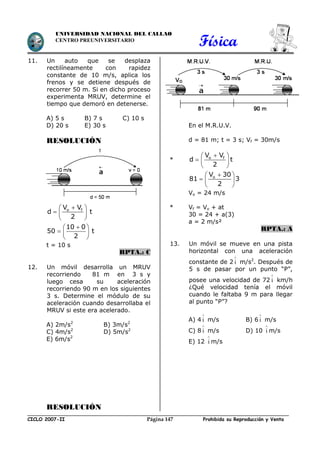 Física
CICLO 2007-II Prohibida su Reproducción y VentaPágina 147
UNIVERSIDAD NACIONAL DEL CALLAO
CENTRO PREUNIVERSITARIO
11. Un auto que se desplaza
rectilíneamente con rapidez
constante de 10 m/s, aplica los
frenos y se detiene después de
recorrer 50 m. Si en dicho proceso
experimenta MRUV, determine el
tiempo que demoró en detenerse.
A) 5 s B) 7 s C) 10 s
D) 20 s E) 30 s
RESOLUCIÓN
 
  
 
o fV V
d t
2
 
  
 
10 0
50 t
2
t = 10 s
RPTA.: C
12. Un móvil desarrolla un MRUV
recorriendo 81 m en 3 s y
luego cesa su aceleración
recorriendo 90 m en los siguientes
3 s. Determine el módulo de su
aceleración cuando desarrollaba el
MRUV si este era acelerado.
A) 2m/s2
B) 3m/s2
C) 4m/s2
D) 5m/s2
E) 6m/s2
RESOLUCIÓN
En el M.R.U.V.
d = 81 m; t = 3 s; Vf = 30m/s
*
 
  
 
o fV V
d t
2
 
  
 
oV 30
81 3
2
Vo = 24 m/s
* Vf = Vo + at
30 = 24 + a(3)
a = 2 m/s²
RPTA.: A
13. Un móvil se mueve en una pista
horizontal con una aceleración
constante de 2

i m/s2
. Después de
5 s de pasar por un punto “P”,
posee una velocidad de 72

i km/h
¿Qué velocidad tenía el móvil
cuando le faltaba 9 m para llegar
al punto “P”?
A) 4

i m/s B) 6

i m/s
C) 8

i m/s D) 10

i m/s
E) 12

i m/s
 