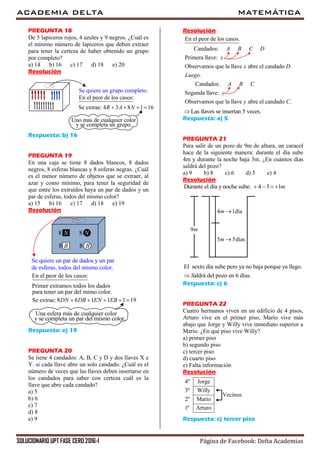 ACADEMIA DELTA MATEMÁTICA
SOLUCIONARIO UPT FASE CERO 2016-I Página de Facebook: Delta Academias
PREGUNTA 18
De 5 lapiceros rojos, 4 azules y 9 negros. ¿Cuál es
el mínimo número de lapiceros que deben extraer
para tener la certeza de haber obtenido un grupo
por completo?
a) 14 b) 16 c) 17 d) 18 e) 20
Resolución
Se quiere un grupo completo.
En el peor de los casos:
Se extrae: 4 3 8 1 16R A N   
Uno mas de cualquier color
y se completa un grupo.
Respuesta: b) 16
PREGUNTA 19
En una caja se tiene 8 dados blancos, 8 dados
negros, 8 esferas blancas y 8 esferas negras. ¿Cuál
es el menor número de objetos que se extraer, al
azar y como mínimo, para tener la seguridad de
que entre los extraídos haya un par de dados y un
par de esferas, todos del mismo color?
a) 15 b) 16 c) 17 d) 18 e) 19
Resolución
Se quiere un par de dados y un par
En el peor de los casos:
Primer extramos todos los dados
Una esfera más de cualquier color
y se completa un par del mismo color.
8 N 8 N
8 B 8 B
de esferas, todos del mismo color.
para tener un par del mimo color.
Se extrae: 8 8 1 1 1 19DN DB EN EB    
Respuesta: e) 19
PREGUNTA 20
Se tiene 4 candados: A, B, C y D y dos llaves X e
Y. si cada llave abre un solo candado. ¿Cuál es el
número de veces que las llaves deben insertarse en
los candados para saber con certeza cuál es la
llave que abre cada candado?
a) 5
b) 6
c) 7
d) 8
e) 9
Resolución
En el peor de los casos.
Candados:
Primera llave:
Observamos que la llave abre el candado .
.
Candados:
Segunda llave:
Observamos que la llave abre el candado .
A B C D
x
x D
Luego
A B C
y
y C
Las llaves se insertan 5 veces.
Respuesta: a) 5
PREGUNTA 21
Para salir de un pozo de 9m de altura, un caracol
hace de la siguiente manera: durante el día sube
4m y durante la noche baja 3m. ¿En cuántos días
saldrá del pozo?
a) 9 b) 8 c) 6 d) 5 e) 4
Resolución
Durante el día y noche sube: 4 3 1m   
5 5díasm 
4 1díam 
9m
El sexto día sube pero ya no baja porque ya llego.
aldrá del pozo en 6 días.S
Respuesta: c) 6
PREGUNTA 22
Cuatro hermanos viven en un edificio de 4 pisos,
Arturo vive en el primer piso, Mario vive más
abajo que Jorge y Willy vive inmediato superior a
Mario. ¿En qué piso vive Willy?
a) primer piso
b) segundo piso
c) tercer piso
d) cuarto piso
e) Falta información
Resolución
4º Jorge
3º Willy
2º Mario
1º Arturo
Vecinos
Respuesta: c) tercer piso
 