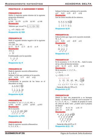 Razonamiento matemático ACADEMIA DELTA
SOLUCIONARIO CPU-UPT 2015 Página de Facebook: Delta Academias
PRACTICA Nº. 2: SUCESIONES Y SERIES
PREGUNTA 01
Hallar el trigésimo quinto término de la siguiente
progresión aritmética:
47; 51; 55;…
a) 169 b) 179 c) 158 d) 183 e) 148
Resolución
 
 
1
35
Sabemos que: en un P.A. 1
47 34 4 183
nt t n r
t
  
  
Respuesta: d) 183
PREGUNTA 02
Halle el segundo término negativo de la siguiente
sucesión.
213, 207, 201, 195,…
a) -11 b) -9 c) -3 d) -12 e) -8
Resolución
213 6
3 35
Continuando con la sucesión:
3, 3, 9 
6 6
Respuesta: b) -9
PREGUNTA 03
Dada la siguiente sucesión alfanumérica
A, A, B, F, …
Indique la letra que continúa en la sucesión.
a) X b) W c) Y d) Z e) Q
Resolución
Considerando la posición de las letras en el
abecedario se tiene:
1, 1, 2, 6, 24
1 2 3 4   
A, A, B, F, W
Respuesta: b) W
PREGUNTA 04
Encontrar “x” en: 1, 1, 3, 15, 105, x
a) 945 b) 954 c) 935 d) 955 e) 953
Resolución
De la sucesión:
3
1, 1, 3, 15, 105, 945
51 97
Respuesta: a) 945
PREGUNTA 05
Dada la siguiente sucesión alfanumérica
U, T, C, S, N, …
Indique la letra que continúa en la sucesión.
a) C b) O c) D d) T e) Q
Resolución
Son las letras iniciales de los números.
U, T, C, S, N, O
3 51 97 11
Respuesta: b) O
PREGUNTA 06
Indica la letra que sigue en la sucesión mostrada
W, L, F, …
a) A b) B c) C d) D e) E
Resolución
12 624 3
W, L, F, C
2 22
Respuesta: c) C
PREGUNTA 07
En la secuencia: 3, 15, 35, 63, 98,… halar la suma
de las cifras del decimo termino.
a) 22 b) 25 c) 21 d) 24 e) 20
Resolución
De la sucesión: 1, 3, 5, 7, 9,…
 10
2 1
2 10 1 19
nt n
t
 
  
3 5 5 71 3 7 9
3, 15, 35, 63, 99, ... 399
19 219 11
1 2 3n n n   10n 
Suma de cifras de 399 es 21.
Respuesta: c) 21
PREGUNTA 08
Daniel le hace una proposición a su hermana
Sandy: “si obtienes el valor de x de la sucesión” 0,
0, 2, 8, 21, 45, x,…” tendrás de propina la suma
de cifras de dicho valor. ¿Cuánto será la propina
de Sandy?
a) S/. 12 b) S/. 16 c) S/. 15
d) S/. 13 e) S/. 10
Resolución
0 20 8
2 60
45 8521
24 4013
4 72 1611
3 42 5
Suma de cifras de 85 es 13
Respuesta: d) S/. 13
 