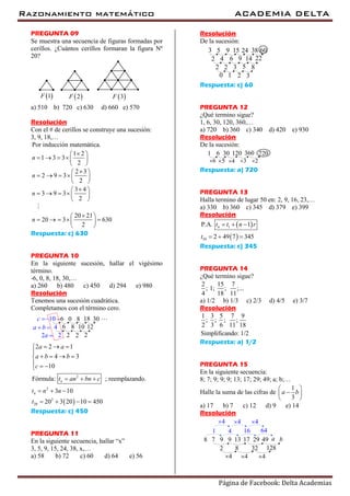 Razonamiento matemático ACADEMIA DELTA
Página de Facebook: Delta Academias
PREGUNTA 09
Se muestra una secuencia de figuras formadas por
cerillos. ¿Cuántos cerillos formaran la figura Nº
20?
 1F  2F  3F
a) 510 b) 720 c) 630 d) 660 e) 570
Resolución
Con el # de cerillos se construye una sucesión:
3, 9, 18,…
Por inducción matemática.
1 2
1 3 3
2
2 3
2 9 3
2
3 4
3 9 3
2
20 21
20 3 630
2
n
n
n
n
 
    
 
 
    
 
 
    
 
 
     
 
Respuesta: c) 630
PREGUNTA 10
En la siguiente sucesión, hallar el vigésimo
término.
-6, 0, 8, 18, 30,…
a) 260 b) 480 c) 450 d) 294 e) 980
Resolución
Tenemos una sucesión cuadrática.
Completamos con el término cero.
6 010 8
6 84
3018
1210
2 22 2
a b 
c 
2a 
 
2
2
2
20
2 2 1
4 3
10
Fórmula: ; reemplazando.
3 10
20 3 20 10 450
n
n
a a
a b b
c
t an bn c
t n n
t
  

   
  
  
  
   
Respuesta: c) 450
PREGUNTA 11
En la siguiente secuencia, hallar “x”
3, 5, 9, 15, 24, 38, x,…
a) 58 b) 72 c) 60 d) 64 e) 56
Resolución
De la sucesión:
5 93 15
4 62
38 6024
14 229
2 32 85
1 20 3
Respuesta: c) 60
PREGUNTA 12
¿Qué termino sigue?
1, 6, 30, 120, 360,…
a) 720 b) 360 c) 340 d) 420 e) 930
Resolución
De la sucesión:
6 301 120
5 46
720360
23
Respuesta: a) 720
PREGUNTA 13
Halla termino de lugar 50 en: 2, 9, 16, 23,…
a) 330 b) 360 c) 345 d) 379 e) 399
Resolución
 
 
1
50
P.A. 1
2 49 7 345
nt t n r
t
  
  
Respuesta: c) 345
PREGUNTA 14
¿Qué termino sigue?
2 15 7
; 1; ; ;...
4 18 11
a) 1/2 b) 1/3 c) 2/3 d) 4/5 e) 3/7
Resolución
1 3 5 7 9
; ; ; ;
2 3 6 11 18
Simplificando: 1/2
Respuesta: a) 1/2
PREGUNTA 15
En la siguiente secuencia:
8; 7; 9; 9; 9; 13; 17; 29; 49; a; b;…
Halle la suma de las cifras de
1
3
a b
 
 
 
a) 17 b) 7 c) 12 d) 9 e) 14
Resolución
7 98 9
8 322
1713
128
29 a49 b
4 44
4 161 64
4 44
 