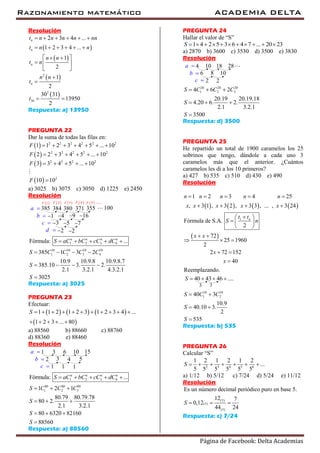 Razonamiento matemático ACADEMIA DELTA
Página de Facebook: Delta Academias
Resolución
 
 
 
 
2
2
30
2 3 4 ...
1 2 3 4 ...
1
2
1
2
30 31
13950
2
n
n
n
n
t n n n n nn
t n n
n n
t n
n n
t
t
     
     
   
  
 


 
Respuesta: a) 13950
PREGUNTA 22
Dar la suma de todas las filas en:
 
 
 
 
2 2 2 2 2 2
2 2 2 2 2
2 2 2 2
2
1 1 2 3 4 5 ... 10
2 2 3 4 5 ... 10
3 3 4 5 ... 10
10 10
F
F
F
F
      
     
    

a) 3025 b) 3075 c) 3050 d) 1225 e) 2450
Resolución
384 380385 371
4 91
355
16
5 73
22
a 
b 
c 
d 
100
 1F  2F  3F  4F  5F
1 2 3 4
10 10 10 10
1 2 3 4
Fórmula: ...
385 1 3 2
10.9 10.9.8 10.9.8.7
385.10 3. 2.
2.1 3.2.1 4.3.2.1
3025
n n n n
S aC bC cC dC
S C C C C
S
S
    
   
   

Respuesta: a) 3025
PREGUNTA 23
Efectuar:
     
 
1 1 2 1 2 3 1 2 3 4 ...
1 2 3 ... 80
S           
    
a) 88560 b) 88660 c) 88760
d) 88360 e) 88460
Resolución
3 61 10
3 42
15
5
1 11
a 
b 
c 
1 2 3 4Fórmula: ...n n n n
S aC bC cC dC    
80 80 80
1 2 31 2 1
80.79 80.79.78
80 2.
2.1 3.2.1
80 6320 82160
88560
S C C C
S
S
S
  
  
  

Respuesta: a) 88560
PREGUNTA 24
Hallar el valor de “S”
1 4 2 5 3 6 4 7 ... 20 23S           
a) 2870 b) 3600 c) 3530 d) 3500 e) 3830
Resolución
10 184 28
8 106
22
a 
b 
c 
20 20 20
1 2 34 6 2
20.19 20.19.18
4.20 6. 2.
2.1 3.2.1
3500
S C C C
S
S
  
  

Respuesta: d) 3500
PREGUNTA 25
He repartido un total de 1900 caramelos los 25
sobrinos que tengo, dándole a cada uno 3
caramelos más que el anterior. ¿Cuántos
caramelos les di a los 10 primeros?
a) 427 b) 535 c) 510 d) 430 e) 490
Resolución
       
 
1
1 2 3 4 25
, 3 1 , 3 2 , 3 3 , ... , 3 24
Fórmula de S.A.
2
72
25 1960
2
2 72 152
40
Reemplazando.
n
n n n n n
x x x x x
t t
S n
x x
x
x
    
   
 
  
 
 
  
 

33
40 43 46 ....S    
10 10
1 240 3
10.9
40.10 3.
2
535
S C C
S
S
 
 

Respuesta: b) 535
PREGUNTA 26
Calcular “S”
2 3 4 5 6
1 2 1 2 1 2
...
5 5 5 5 5 5
S       
a) 1/12 b) 5/12 c) 7/24 d) 5/24 e) 11/12
Resolución
(5)
(5)
(5)
Es un número decimal periódico puro en base 5.
12 7
0,12
44 24
S   
Respuesta: c) 7/24
 