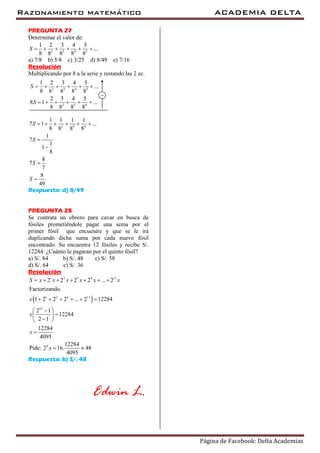 Razonamiento matemático ACADEMIA DELTA
Página de Facebook: Delta Academias
PREGUNTA 27
Determinar el valor de:
2 3 4 5
1 2 3 4 5
...
8 8 8 8 8
S      
a) 7/8 b) 5/8 c) 3/25 d) 8/49 e) 7/16
Resolución
Multiplicando por 8 a la serie y restando las 2 ec.
2 3 4 5
2 3 4
1 2 3 4 5
...
8 8 8 8 8
2 3 4 5
8 1 ...
8 8 8 8
S
S
     
     

2 3 4
1 1 1 1
7 1 ...
8 8 8 8
1
7
1
1
8
8
7
7
8
49
S
S
S
S
     




Respuesta: d) 8/49
PREGUNTA 28
Se contrata un obrero para cavar en busca de
fósiles prometiéndole pagar una sema por el
primer fósil que encuentre y que se le irá
duplicando dicha suma por cada nuevo fósil
encontrado. Su encuentra 12 fósiles y recibe S/.
12284. ¿Cuánto le pagaran por el quinto fósil?
a) S/. 84 b) S/. 48 c) S/. 58
d) S/. 64 e) S/. 36
Resolución
 
1 2 3 4 11
1 2 3 11
12
4
2 2 2 2 ... 2
Factorizando.
1 2 2 2 ... 2 12284
2 1
12284
2 1
12284
4095
12284
Pide: 2 16. 48
4095
S x x x x x x
x
x
x
x
      
     
 
 
 

 
Respuesta: b) S/. 48
Edwin L.
 