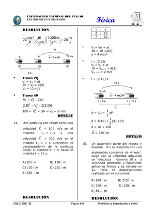 Física
CICLO 2007-II Prohibida su Reproducción y VentaPágina 148
UNIVERSIDAD NACIONAL DEL CALLAO
CENTRO PREUNIVERSITARIO
RESOLUCIÓN
   
   
   
km 1h 1000m m
72 20
h 3600s 1km s
* Tramo PQ
Vf = VO + at
20 = VP + 2(5)
VP = 10 m/s
* Tramo AP
 
 
 
2 2
f 0
2 2
0
V V 2ad
10 V 2(2)(9)
100 = 2
0V + 36  VO = 8 m/s
RPTA.: C
14. Una partícula con MRUV tiene una
velocidad 1V

= 10

i m/s en el
instante t1 = 2 s y una
velocidad 2V

= 30

i m/s en el
instante t2 = 7 s. Determine el
desplazamiento de la partícula
desde el instante t = 0 hasta el
instante t = 10 s.
A) 20

i m B) 110

i m
C) 130

i m D) 220

i m
E) 330

i m
RESOLUCIÓN
t v
2 10
7 30
* Vf = Vo + at
30 = 10 +a(5)
a = 4 m/s²
* t  [0,2]s
Vf = Vo + at
10 = Vt = 0 + 4(2)
V(t = 0) = 2 m/s
* t  [0,10] s
d = Vot +
1
2
at²
d = 2(10) +
1
2
(4)(10)²
d = 20 + 200

d = 220 i m
RPTA.: D
15. Un automóvil parte del reposo y
durante 4 s se desplaza con una
aceleración constante de 4

i m/s2
,
luego con la velocidad adquirida
se desplaza durante 10 s a
velocidad constante y finalmente
aplica los frenos y se detiene en
2s. Halle el desplazamiento
realizado por el automóvil.
A) 208

i m B) 215

i m
C) 258

i m D) 320

i m
E) 351

i m
RESOLUCIÓN
 