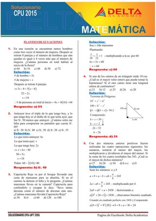 SOLUCIONARIO CPU-UPT 2015 Pagina de Facebook: Delta Academias
PLANTEO DE ECUACIONES
1. En una reunión se encuentran tantos hombres
como tres veces el número de mujeres. Después se
retiran 8 parejas y el número de hombres que aún
quedan es igual a 4 veces más que el número de
mujeres. ¿Cuántas personas en total habían al
inicio de la fiesta?
a) 64 b) 16 c) 48 d) 58 e) 72
Solución:
 
 
# de hombre 3
# de mujeres
Después se retiran 8 parejas.
3 8 5 8
32 2
16
# de personas en total al inicio 4 4 16 64
x
x
x x
x
x
x


   


   
Respuesta: a) 64
2. Anteayer tuve el triple de lo que tengo hoy, y lo
que tengo hoy es el doble de lo que tenía ayer, que
fue S/. 50 menos que anteayer. ¿Cuántos soles me
falta para comprarme un pantalón que cuesta S/.
60?
a) S/. 30 b) S/. 40 c) S/. 50 d) S/. 20 e) S/. 35
Solución:
 
Lo que tenía anteayer: 6
Lo que tenía ayer:
Lo que tengo hoy: 2
6 50
50 5
10
Piden: 60 2 10 =40
x
x
x
x x
x
x
  



Respuesta: b) S/. 40
3. Caperucita Roja va por el bosque llevando una
cesta de manzanas para su abuelita. Si en el
camino la detiene el lobo y le pregunta. ¿Cuántas
manzanas llevas en tu canasta? Caperucita para
confundirlo y escapar le dice: “llevo tantas
decenas como el número de docenas más uno.
¿Cuántas manzanas llevaba Caperucita Roja?
a) 30 b) 6 c) 60 d) 120 e) 180
Solución:
Sea :#de manzanas
Planteando:
1 ; multiplicando a la ec. por 60
10 12
6 5 60
60
x
x x
x x
x
 
 
 
Respuesta: c) 60
4. Si uno de los catetos de un triángulo mide 10 cm.
¿Cuál es el mayor valor entero que puede tomar la
hipotenusa? Si el otro cateto tiene una longitud
entera de centímetros?
a) 21 b) 12 c) 25 d) 26 e) 20
Solución:
Respuesta: d) 26
5. Con dos números enteros positivos fueron
realizadas las cuatro operaciones siguientes: los
sumaron, restaron el menor del mayor, los
multiplicaron y dividieron el mayor del menor. Si
la suma de los cuatro resultados fue 243. ¿Cuál es
el mayor de dichos números?
a) 27 b) 24 c) 54 d) b o c e) 8
Solución:
 
2
2
Creando un cuadrado perfecto con 243 y Compara
Sean los números: y
243
2 243 ; multiplicando por .
2 243 ; factorizando .
2 1 243 ; obsevamos binomio cuadrado.
b
a b
a
a b a b ab
b
a
a ab b
b
ab ab a b a
a b b b
     
  
  
  
   
2 2
ndo.
1 9 3 8 3 24a b b b a b      
 