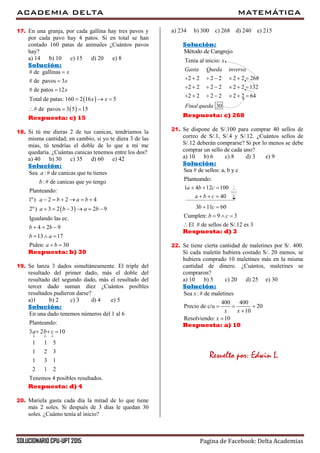ACADEMIA DELTA MATEMÁTICA
SOLUCIONARIO CPU-UPT 2015 Pagina de Facebook: Delta Academias
17. En una granja, por cada gallina hay tres pavos y
por cada pavo hay 4 patos. Si en total se han
contado 160 patas de animales ¿Cuántos pavos
hay?
a) 14 b) 10 c) 15 d) 20 e) 8
Solución:
 
 
# de gallinas
# de pavos 3
# de patos 12
Total de patas: 160 2 16 5
# de pavos 3 5 15
x
x
x
x x



  
  
Respuesta: c) 15
18. Si tú me dieras 2 de tus canicas, tendríamos la
misma cantidad; en cambio, si yo te diera 3 de las
mías, tú tendrías el doble de lo que a mí me
quedaría. ¿Cuántas canicas tenemos entre los dos?
a) 40 b) 30 c) 35 d) 60 e) 42
Solución:
 
Sea : # de canicas que tu tienes
: # de canicas que yo tengo
Planteando:
1º) 2 2 4
2º) 3 2 3 2 9
Igualando las ec.
4 2 9
13 17
Piden: 30
a
b
a b a b
a b a b
b b
b a
a b
     
     
  
  
 
Respuesta: b) 30
19. Se lanza 3 dados simultáneamente. El triple del
resultado del primer dado, más el doble del
resultado del segundo dado, más el resultado del
tercer dado suman diez ¿Cuántos posibles
resultados pudieron darse?
a)1 b) 2 c) 3 d) 4 e) 5
Solución:
En una dado tenemos números del 1 al 6
Planteando:
3 2 10
1 1 5
1 2 3
1 3 1
2 1 2
Tenemos 4 posibles resultados.
a b c
  
  
Respuesta: d) 4
20. Mariela gasta cada día la mitad de lo que tiene
más 2 soles. Si después de 3 días le quedan 30
soles. ¿Cuánto tenía al inicio?
a) 234 b) 300 c) 268 d) 240 e) 215
Solución:
Método de Cangrejo
Tenía al inicio:
2 2 2 2 2 2 268
2 2 2 2 2 2 132
2 2 2 2 2 2 64
30
x
Gasta Queda inversa
Final queda
      
      
      
Respuesta: c) 268
21. Se dispone de S/.100 para comprar 40 sellos de
correo de S/.1, S/.4 y S/.12. ¿Cuántos sellos de
S/.12 deberán comprarse? Si por lo menos se debe
comprar un sello de cada uno?
a) 10 b) 6 c) 8 d) 3 e) 9
Solución:
Sea # de sellos: a, b y c
Planteando:

1 4 12 100
40
a b c
a b c
  
  
3 11 60
Cumplen: 9 3
El # de sellos de S/.12 es 3
b c
b c
 
  

Respuesta: d) 3
22. Se tiene cierta cantidad de maletines por S/. 400.
Si cada maletín hubiera costado S/. 20 menos, se
hubiera comprado 10 maletines más en la misma
cantidad de dinero. ¿Cuántos, maletines se
compraron?
a) 10 b) 5 c) 20 d) 25 e) 30
Solución:
Sea :# de maletines
400 400
Precio de c/u 20
10
Resolviendo: 10
x
x x
x
  


Respuesta: a) 10
Resuelto por: Edwin L.
 