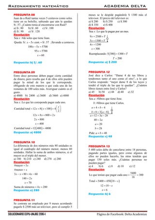 Razonamiento matemático ACADEMIA DELTA
SOLUCIONARIO CEPU-UNJBG 2016-I Página de Facebook: Delta Academias
PREGUNTA 08
Juan da a Raúl tantas veces 5 centavos como soles
tiene en su bolsillo, sabiendo que aún le quedan
S/. 57. ¿Cuánto tenía al encontrarse con Raúl?
a) S/. 80 b) S/. 60 c) S/. 100
d) S/. 90 e) S/. 120
Resolución
Sea :#de soles que tiene Juan.
Queda: S/. 5 cent. S/. 57 ;llevando a centavos.
100 5 5700
95 5700
60
x
x x
x x
x
x
 
 


Respuesta: b) S/. 60
PREGUNTA 09
Entre doce personas deben pagar cierta cantidad
de dinero, pero resulta que 4 de ellos sólo pueden
pagar la mitad de los que le corresponde,
obligando de esta manera a que cada una de las
restantes de 100 soles más. Averiguar cuánto es el
gasto.
a) 4800 b) 2400 c) 3600 d) 3460 e) 4880
Resolución
 
 
Sea : Lo que les coresponde pagar cada uno.
Cantidad total 12 8 100 4
2
12 8 800 2
2 800
400
Cantidad total 12 400 4800
x
x
x x
x x x
x
x
 
     
 
  


 
Respuesta: a) 4800
PREGUNTA 10
La diferencia de dos números más 80 unidades es
igual al cuádruplo del número menor, menos 60
unidades. Hallar la suma de ambos números, si el
mayor es el triple del menor.
a) 180 b) 210 c) 240 d) 270 e) 280
Resolución
#mayor 3
#menor
3 80 4 60
140 2
70
Suma de números 4 280
x
x
x x x
x
x
x


   


 
Respuesta: e) 280
PREGUNTA 11
Se contrata un empleado por 9 meses acordando
pagarle $ 2500 más un televisor, pero al cumplir 5
meses se le despide pagándole $ 1300 más el
televisor. El precio del televisor es:
a) $ 200 b) $ 250 c) $ 300
d) $ 350 e) $ 400
Resolución
Sea :Lo que le pagan por un mes.x
9 2500
5 1300
x T
x T
 
 

4 1200
300
x
x


 Reemplazando: 5 300 1300
200
T
T
 

Respuesta: a) $ 200
PREGUNTA 12
José dice a Carlos: “Dame 4 de tus libros y
tendremos tanto el uno como el otro”, a lo que
Carlos responde: “mejor dame 8 de los tuyos y
tendré el triple de las que te quedan”. ¿Cuántos
libros tienen entre José y Carlos?
a) 45 b) 50 c) 48 d) 40 e) 32
Resolución
Sea :#libros que tiene Jose.
:#libros que tiene Carlos.
a
b

12 3 28
40 2
20
28
a a
a
a
b
  



 
4 4
8 3 8
a b
b a
  
  
Pide: 48a b 
Respuesta: c) 48
PREGUNTA 13
5 400 soles debe de cancelarse entre 18 personas,
pagando partes iguales, pero como algunos de
ellos no pueden hacerlo, las otras tendrán que
pagar 150 soles más. ¿Cuántas personas no
pueden pagar?
a) 4 b) 6 c) 8 d) 10 e) 12
Resolución
 
5400
Lo que tenían que pagar cada uno 300
18
Total 5400 450 18
12 18
6
x
x
x
 
  
 

Respuesta: b) 6
 
