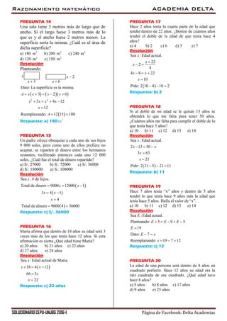 Razonamiento matemático ACADEMIA DELTA
SOLUCIONARIO CEPU-UNJBG 2016-I Página de Facebook: Delta Academias
PREGUNTA 14
Una sala tiene 3 metros más de largo que de
ancho. Si el largo fuese 3 metros más de lo
que es y el ancho fuese 2 metros menos. La
superficie sería la misma. ¿Cuál es el área de
dicha superficie?
a) 180 2
m b) 200 2
m c) 240 2
m
d) 120 2
m e) 150 2
m
Resolución
Planteando.
x
3x 
2x 
6x 
    
 
2 2
Dato: La superficie es la misma.
3 2 6
3 4 12
12
Reemplazando: 12 15 180
A x x x x
x x x x
x
A
    
   

 
Respuesta: a) 180 2
m
PREGUNTA 15
Un padre ofrece obsequiar a cada uno de sus hijos
9 000 soles, pero como uno de ellos prefiere no
aceptar, se reparten el dinero entre los hermanos
restantes, recibiendo entonces cada uno 12 000
soles. ¿Cuál fue el total de dinero repartido?
a) S/. 27000 b) S/. 72000 c) S/. 36000
d) S/. 180000 e) S/. 108000
Resolución
 
 
 
Sea :# de hijos.
Total de dinero 9000 12000 1
3 4 1
4
Total de dinero 9000 4 36000
x
x x
x x
x
  
 

 
Respuesta: c) S/. 36000
PREGUNTA 16
María afirma que dentro de 18 años su edad será 3
veces más de los que tenía hace 12 años. Si esta
afirmación es cierta ¿Qué edad tiene María?
a) 20 años b) 21 años c) 22 años
d) 27 años e) 28 años
Resolución
 
Sea :Edad actual de Maria.
18 4 12
66 3
22
x
x x
x
x
  


Respuesta: c) 22 años
PREGUNTA 17
Hace 2 años tenía la cuarta parte de la edad que
tendré dentro de 22 años. ¿Dentro de cuántos años
tendré el doble de la edad de que tenía hace 4
años?
a) 4 b) 2 c) 6 d) 5 e) 7
Resolución
 
Sea :Edad actual.
22
2
4
4 8 22
10
Pide: 2 10 4 10 2
x
x
x
x x
x

 
  

  
Respuesta: b) 2
PREGUNTA 18
Si al doble de mi edad se le quitan 13 años se
obtendrá lo que me falta para tener 50 años.
¿Cuántos años me falta para cumplir el doble de lo
que tenía hace 5 años?
a) 10 b) 11 c) 12 d) 13 e) 14
Resolución
 
Sea :Edad actual.
2 13 50
3 63
21
Pide: 2 21 5 21 11
x
x x
x
x
  


  
Respuesta: b) 11
PREGUNTA 19
Hace 7 años tenía “x” años y dentro de 5 años
tendré lo que tenía hace 9 años más la edad que
tenía hace 5 años. Halla el valor de “x”.
a) 10 b) 11 c) 12 d) 13 e) 14
Resolución
Sea :Edad actual.
Planteando: 5 9 5
19
Dato: 7
Reemplazando: 19 7 12
E
E E E
E
E x
x
    

 
  
Respuesta: c) 12
PREGUNTA 20
La edad de una persona será dentro de 8 años un
cuadrado perfecto. Hace 12 años su edad era la
raíz cuadrada de ese cuadrado. ¿Qué edad tuvo
hace 8 años?
a) 5 años b) 8 años c) 17 años
d) 9 años e) 25 años
 