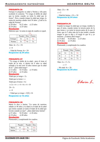 Razonamiento matemático ACADEMIA DELTA
SOLUCIONARIO CEPU-UNJBG 2016-I Página de Facebook: Delta Academias
PREGUNTA 26
Enrique le pregunta su edad a Norma y ella para
ocultarlo le contesta: “Yo tengo el doble de edad
que tu tenías cuando yo tenía la edad que tú
tienes”. Pero, cuando tengas la edad que tengo, la
suma de nuestras edades será 54 años. ¿Cuál es la
edad de Norma?
a) 20 años b) 21 años c) 23 años
d) 24 años e) 25 años
Resolución
Sabemos que la suma en aspa de cuadros es igual.
x
Pasado Hoy Futuro
Enrique 2 3
Norma 3 4 5
4x x
x x
x
x
Dato: 4 5 54
6
Edad de Norma: 4 24
x x
x
x
 

 
Respuesta: d) 24 años
PREGUNTA 27
.”Yo tengo el doble de tu edad ; pero él tiene el
triple de la mía, si dentro de 6 años tu edad
sumada a la mía será 18 años menos que la edad
de él ” ¿Qué edad tengo?
a) 12 años b) 14 años c) 18 años
d) 25 años e) 16 años
Resolución
 
Edad que yo tengo 2
Edad que tu tienes
Edad que el tienes 6
2 6 6 6 6 18
24 3
8
Edad que yo tengo 2 8 16
x
x
x
x x x
x
x



      


 
Respuesta: e) 16 años
PREGUNTA 28
María le dice a Janina. “La suma de nuestras
edades es 46 años y tu edad es el triple de la edad
que tenías cuando yo tenía el triple de la edad que
tuviste cuando yo nací”. ¿Qué edad tiene Janina?
a) 21 años b) 24 años c) 26 años
d) 18 años e) 48 años
Resolución
Planteando y completando los cuadros.
8x
Pasado Pasado Hoy
Maria 0 3
Janina 4
11
12
x
x x
x
x
Dato: 23 46
2
Edad de Janina 12 24
x
x
x


  
Respuesta: b) 24 años
PREGUNTA 29
Cuando tu tengas la edad que yo tengo, tendrás lo
que el tenia, cuando tenías la tercera parte de lo
que tienes y yo tenía la tercera parte de lo que él
tiene, que es 5 años más de lo que tendré, cuando
tengas lo que te dije y él tenga lo que tú y yo
tenemos. ¿Cuántos años tengo?
a) 15 años b) 20 años c) 25 años
d) 30 años e) 18 años
Resolución
Planteando y completando los cuadros.
x
Pasado Hoy Futur
5
o
yo 2 4
tu 3 4
el 4 6 7
x
x x x
x
xx
x x
Dato: 6 5 5
5
Mi edad: 4 20
x x
x
x
 

 
Respuesta: b) 20 años
Edwin L.
 