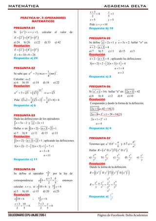 MATEMÁTICA ACADEMIA DELTA
SOLUCIONARIO CEPU-UNJBG 2016-I Página de Facebook: Delta Academias
PRÁCTICA Nº. 7: OPERADORES
MATEMÁTICOS
PREGUNTA 01
Si   1,y
x x y   calcular el valor de
     3 5 6
2 4 1E   
a) 24 b) 26 c) 22 d) 33 e) 42
Resolución
     3 5 6
2 4 1
6 10 8 24
E
E
  
   
Respuesta: a) 24
PREGUNTA 02
Se sabe que  
3 31
3 y .
4
a
a m n mn 
Calcular: 2a
a) 6 b) 10 c) 14 d) 18 e) 22
Resolución
 
   
3 3
3 3 3
3
3 3
3
33
3 3 3 3
1 1
Pide: 3 2 3 2 3 8 6
4 4
a
a a
 
 
 
    
    
Respuesta: a) 6
PREGUNTA 03
Dada las definiciones de los operadores
3 2 y 2 1x x x x   
Hallar n en  2 3 3 1n n    
a) 7 b) 9 c) 11 d) 15 e) 13
Resolución
 
   
2 3 3 1 ; aplicando las definiciones.
3 2 2 2 3 1 7 1
3 8
11
n n
n n
n
n
    
         
 


Respuesta: c) 11
PREGUNTA 04
Se define el operador " " por la ley de
correspondencia:
3
,
2 5
a b
a b

  entonces
calcular: , si 10 6 y 7 6x y x y   
a) 5 b) 10 c) 15 d) 20 e) 25
Resolución
;10 6 7 6
3 10 7 3
6 6
2 5 2 5
x y
x y
 
 
   
 
3
14
52
5 5
Pide: 10
yx
x y
x y


 
 
Respuesta: b) 10
PREGUNTA 05
Se define 2 1 y 3 2.x x x x    hallar " "n en:
2 3 4n n   
a) 7 b) 5 c) 11 d) 15 e) 3
Resolución
   
2 3 4 ; aplicando las definiciones
3 2 2 2 3 1 4
1 4
3
n n
n n
n
n
   
        
 

Respuesta: e) 3
PREGUNTA 06
Si 3
1 14x x  hallar “a” en: 2 1 42a  
a) 6 b) 4 c) 2 d) 8 e) 10
Resolución
 
 3
3
Comparando y dando la forma de la definición.
2 1 42 14 3
2 1 3 1 28 14 2
2 1 2 1
4
a
a
a
a
  
    
  

Respuesta: b) 4
PREGUNTA 07
Tenemos que
2
3 2
3
y
a b
a b b a
b a
   
Hallar    6 2 6 4
R x y y x   
a)
10
8
x
y
b)
8
6
x
y
c)
6
4
x
y
d)
4
2
x
y
e)
2
x
y
Resolución
       3 3 22 2 2 2
4
2 2 102
62 8
6
Dando la forma de la definición.
R x y y x
x
x y xy
R
yy x y
x
   
   
Respuesta: a)
10
8
x
y
 