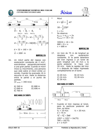 Física
CICLO 2007-II Prohibida su Reproducción y VentaPágina 149
UNIVERSIDAD NACIONAL DEL CALLAO
CENTRO PREUNIVERSITARIO
  1 2 3
M.R.U.V. M.R.U. M.R.U.V.
d d d d
    
     
   
o f o fV V V V
d t vt t
2 2
 
    
     
   
0 16 16 0
d 4 16(10) 2
2 2
d = 32 + 160 + 16

d = 208 i m
RPTA.: A
16. Un móvil parte del reposo con
aceleración constante de 2 m/s2
,
acercándose perpendicularmente
a una gran pared. Cuando el móvil
inicia su movimiento, una persona
que está sobre el móvil emite un
sonido. Cuando ha avanzado 16 m
escucha el eco. Halle la distancia
entre la pared y el punto de
partida.
(V sonido = 340 m/s)
A) 340 m B) 688 m
C) 690 m D) 696 m
E) 700 m
RESOLUCIÓN
* Móvil
d = Vot +
1
2
at²

1
16 (2)t²
2
t = 4 s
* Se observa:
esonido + emovil = 2x
Vsonido t + 16 = 2x
340(4) + 16 = 2x
680 + 8 = x
x = 688 m
RPTA.: B
17. Un tren de 75 m de longitud se
desplaza con aceleración
constante. Si la parte delantera
del tren ingresa a un túnel de
gran longitud con 10 m/s y la
parte posterior lo hace con
20 m/s. Halle la rapidez del tren
4 s después de haber ingresado
completamente en el túnel.
A) 20 m/s B) 22 m/s
C) 24 m/s D) 26 m/s
E) 28 m/s
RESOLUCIÓN
* Cuando el tren ingresa al túnel,
para la partícula posterior del
tren, se tiene:
V0 = 10 m/s Vf = 20 m/s
d = 75 m
2 2
f 0V V 2ad 
(20)² = (10)² + 2a(75)
300 = 2a(75)
a = 2 m/s²
4 s20 m/s10 m/s
75 m 75 m
 