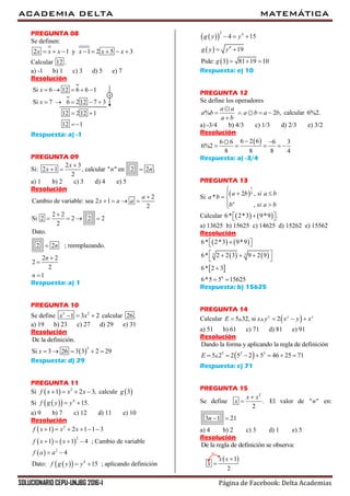 ACADEMIA DELTA MATEMÁTICA
SOLUCIONARIO CEPU-UNJBG 2016-I Página de Facebook: Delta Academias
PREGUNTA 08
Se definen:
2 1 y 1 2 5 3x x x x x x       
Calcular 12 .
a) -1 b) 1 c) 3 d) 5 e) 7
Resolución
Si 6 12 6 6 1
Si 7 6 212 7 3
x
x
    
    

12 212 1
12 1
 

Respuesta: a) -1
PREGUNTA 09
Si:
2 3
2 1 , calcular " " en 2 2 .
2
x
x n n

  
a) 1 b) 2 c) 3 d) 4 e) 5
Resolución
2
Cambio de variable: sea 2 1
2
2 2
Si 2 2 2 2
2
Dato.
2 2 ; reemplazando.
2 2
2
2
1
a
x a a
n
n
n

   

   




Respuesta: a) 1
PREGUNTA 10
Se define 3 2
1 3 2x x   calcular 26 .
a) 19 b) 23 c) 27 d) 29 e) 31
Resolución
 
2
De la definición.
Si 3 26 3 3 2 29x     
Respuesta: d) 29
PREGUNTA 11
Si   2
1 2 3,f x x x    calcule  3g
Si    4
15.f g y y 
a) 9 b) 7 c) 12 d) 11 e) 10
Resolución
 
   
 
  
2
2
2
4
1 2 1 1 3
1 1 4 ; Cambio de variable
4
Dato: 15 ; aplicando definición
f x x x
f x x
f a a
f g y y
     
   
 
 
  
 
 
2 4
4
4 15
19
Pide: 3 81 19 10
g y y
g y y
g
  
 
  
Respuesta: e) 10
PREGUNTA 12
Se define los operadores
% 2 ,
a a
a b a b a b
a b
   

calcular 6%2.
a) -3/4 b) 4/3 c) 1/3 d) 2/3 e) 3/2
Resolución
 6 2 66 6 6 3
6%2
8 8 8 4
 
    
Respuesta: a) -3/4
PREGUNTA 13
Si  
1
32 ,
*
,a
a b si a b
a b
b si a b

  
 
 
Calcular    6* 2*3 9*9 .   
a) 13625 b) 15625 c) 14625 d) 15262 e) 15562
Resolución
   
   
 
3 3
6
6* 2*3 9*9
6* 2 2 3 9 2 9
6* 2 3
6*5 5 15625
   
   
 

 
Respuesta: b) 15625
PREGUNTA 14
Calcular  5 32, si 2x y y
E x y x y x   
a) 51 b) 61 c) 71 d) 81 e) 91
Resolución
 5 2 2
Dando la forma y aplicando la regla de definición
5 2 2 5 2 5 46 25 71E       
Respuesta: c) 71
PREGUNTA 15
Se define
2
.
2
x x
x

 El valor de " "n en:
3 1 21n  
a) 4 b) 2 c) 3 d) 1 e) 5
Resolución
De la regla de definición se observa:

 1
2
x x
x


 
