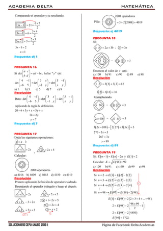 ACADEMIA DELTA MATEMÁTICA
SOLUCIONARIO CEPU-UNJBG 2016-I Página de Facebook: Delta Academias
Comparando el operador y su resultando.
6 7
3 1 21
2
3 4
3 1 6
2
2 3
3 1 3
2
3 1 2
1
n
n
n
n
n

  

  

  
 

Respuesta: d) 1
PREGUNTA 16
Si det ,
a c
ad bc
b d
 
  
 
hallar " "y en:
4 1 3 5 1
det det det
6 5 1
x
y x y
      
      
      
a) 1 b) 3 c) 5 d) 7 e) 9
Resolución
4 1 3 5 1
Dato: det det det
6 5 1
Aplicando la regla de definición.
20 6 3 5
14 2
7
x
y x y
y x y x
y
y
      
      
      
    


Respuesta: d) 7
PREGUNTA 17
Dada las siguientes operaciones:
3x x 
1 2x x 
,
2 5x x 
Calcular:
3
2008 operadores
a) 4016 b) 4009 c) 4043 d) 4150 e) 4019
Resolución
Primero aplicando definición de operador cuadrado.
Despejando el operador triángulo y luego el círculo.
2 1 
2
1 2x x 
1 3 2x x  
1 2 3x x  
2 5x x 
1 2 5x x  
2 2 4x x 
2x x 
2
3
2008 operadores
Pide:  3 2 2008 4019  
Respuesta: e) 4019
PREGUNTA 18
Si:
2 3a b a b  ; 3a a
3 2x  9 x 3
Entonces el valor de x será:
a) 100 b) 91 c) 90 d) 89 e) 88
Resolución
   3 2 2 3 3 2 12  
 12 3 12 36 
Reemplazando.
36x  9 x 3
2 108x  27 3x 3
     3 2 108 2 27 3 3 3
270 3 3
267 3
89
x x
x
x
x
      
 


Respuesta: d) 89
PREGUNTA 19
Si:    1 2E n E n n   y  1 2E 
Calcular:  98 99K E 
a) 100 b) 91 c) 190 d) 99 e) 98
Resolución
     
     
     
Si 2 1 2 2 2
Si 3 2 3 2 3
Si 4 3 4 2 4
n E E
n E E
n E E
   
   
   

     Si 98 97 98 2 98n E E   
     
 
   
 
1 98 2 2 3 4 ... 98
98 99
2 98 2 1
2
2 98 2 4850
98 9702
E E
E
E
E
     
 
   
 
 

 