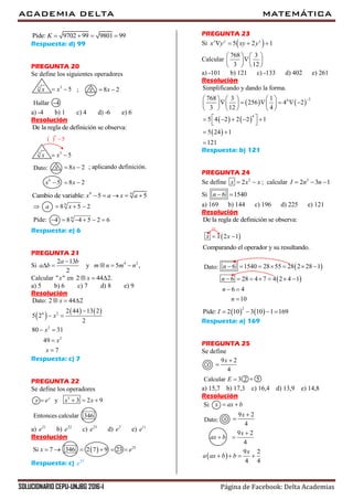ACADEMIA DELTA MATEMÁTICA
SOLUCIONARIO CEPU-UNJBG 2016-I Página de Facebook: Delta Academias
Pide: 9702 99 9801 99K    
Respuesta: d) 99
PREGUNTA 20
Se define los siguientes operadores
33
5x x  ; 8 2x x 
4Hallar
a) -4 b) 1 c) 4 d) -6 e) 6
Resolución
De la regla de definición se observa:
33
5x x 
 
9
5
8 2x x 
9
5 8 2x x  
Dato: ; aplicando definición.
9 9
Cambio de variable: 5 5x a x a    
 9
8 5 2a x  
9
4 8 4 5 2 6     Pide:
Respuesta: e) 6
PREGUNTA 21
Si 4 22 13
y 5 ,
2
a b
a b m n m n

    
Calcular " "x en 2 44 2.x  
a) 5 b) 6 c) 7 d) 8 e) 9
Resolución
     4 2
2
2
Dato: 2 44 2
2 44 13 2
5 2
2
80 31
49
7
x
x
x
x
x
  

 
 


Respuesta: c) 7
PREGUNTA 22
Se define los operadores
3
y 3 2 9y
y e x x   
346Entonces calcular
a) 21
e b) 22
e c) 23
e d) 2
e e) 11
e
Resolución
346Si 7x     23
2 7 9 23 e   
Respuesta: c) 23
e
PREGUNTA 23
Si  5 2 1x y x
x y xy y   
Calcular
768 3
3 12
   
   
   
a) -101 b) 121 c) -133 d) 402 e) 261
Resolución
   
   
 
24
4
Simplificando y dando la forma.
768 3 1
256 4 2
3 12 4
5 4 2 2 2 1
5 24 1
121
     
          
     
     
 
 

Respuesta: b) 121
PREGUNTA 24
Se define 2
2x x x  ; calcular 2
2 3 1I n n  
Si 6 1540n  
a) 169 b) 144 c) 196 d) 225 e) 121
Resolución
De la regla de definición se observa:
 2 1x x x 

Comparando el operador y su resultando.
 
 
6 1540 28 55 28 2 28 1
6 28 4 7 4 2 4 1
6 4
10
n
n
n
n
      
      
 

Dato:
   
2
Pide: 2 10 3 10 1 169I    
Respuesta: a) 169
PREGUNTA 25
Se define
9 2
4
x
x


2Calcular 53E 
a) 15,7 b) 17,3 c) 16,4 d) 13,9 e) 14,8
Resolución
x ax b Si
9 2
4
x
x

Dato:
9 2
4
x
ax b

 
 
9 2
4 4
x
a ax b b   
 