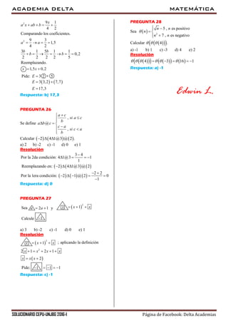 ACADEMIA DELTA MATEMÁTICA
SOLUCIONARIO CEPU-UNJBG 2016-I Página de Facebook: Delta Academias
2
2
9 1
4 2
Comparando los coeficientes.
9 3
1,5
4 2
3 1 5 1 1
0,2
2 2 2 2 5
Reemplazando.
x
a x ab b
a a
b b
b b
   
   
      
1,5 0,2x x 
Pide: 2 53E 
   3 3,2 7,7
17,3
E
E
 

Respuesta: b) 17,3
PREGUNTA 26
Se define
,
@
,
a c
si a c
b
a b c
c a
si c a
b


  
 

Calcular      2 4 1@3 @ 2 .  
a) 2 b) -2 c) -1 d) 0 e) 1
Resolución
     
     
3 4
Por la 2da condición: 4 1@3 1
1
Reemplazando en: 2 4 1@3 @ 2
2 2
Por la 1era condición: 2 1 @ 2 0
1

   
  
 
    

Respuesta: d) 0
PREGUNTA 27
ySea 2 1a a   
2
1x x x  
Calcule 1
a) 3 b) -2 c) -1 d) 0 e) 1
Resolución
; aplicando la definición 
2
1x x x  
 
2
2 1 2 1
2
x x x x
x x x
    
 
1 1   Pide: 1
Respuesta: c) -1
PREGUNTA 28
Sea   2
5 , es positivo
7 , es negativo
n n
n
n n

 
 

Calcular    4 .  
a) -1 b) 1 c) -3 d) 4 e) 2
Resolución
        4 3 16 1         
Respuesta: a) -1
Edwin L.
 