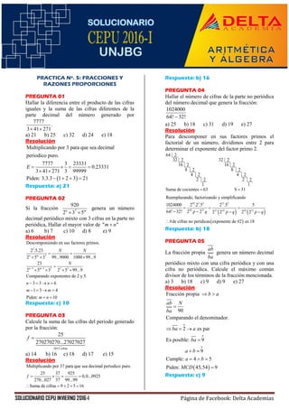 SOLUCIONARIO CEPU INVIERNO 2016-I Página de Facebook: Delta Academias
PRACTICA Nº. 5: FRACCIONES Y
RAZONES PROPORCIONES
PREGUNTA 01
Hallar la diferencia entre el producto de las cifras
iguales y la suma de las cifras diferentes de la
parte decimal del número generado por
7777
.
3 41 271 
a) 21 b) 25 c) 32 d) 24 e) 18
Resolución
 
Multiplicando por 3 para que sea decimal
periodico puro.
7777 3 23331
0.23331
3 41 271 3 99999
Piden: 3.3.3 1 2 3 21
E    
 
   
Respuesta: a) 21
PREGUNTA 02
Si la fracción 7
920
2 3 5n m
 
genera un número
decimal periódico mixto con 3 cifras en la parte no
periódica, Hallar el mayor valor de " "m n
a) 6 b) 7 c) 10 d) 8 e) 9
Resolución
3
7
3 1 7 3 3
Descomponiendo en sus factores primos.
2 .5.23
2 5 3 99...9000 1000 99...9
23
2 5 3 2 5 99...9
Comparando exponentes de 2 y 5.
3 3 6
1 3 4
Piden: 10
n m
n m
N N
N
n n
m m
m n
 
 
  

   
   
   
 
Respuesta: c) 10
PREGUNTA 03
Calcule la suma de las cifras del periodo generado
por la fracción:
2015 cifras
25
270270270...27027027
f 
a) 14 b) 16 c) 18 d) 17 e) 15
Resolución
Multiplicando por 37 para que sea decimal periodico puro.
25 37 925
0,0...0925
270...027 37 99...99
Suma de cifras 9 2 5 16
f    
    
Respuesta: b) 16
PREGUNTA 04
Hallar el número de cifras de la parte no periódica
del número decimal que genera la fracción:
1024000
64! 32!
a) 25 b) 18 c) 31 d) 19 e) 27
Resolución
Para descomponer en sus factores primos el
factorial de un número, dividimos entre 2 para
determinar el exponente del factor primo 2.
64 2
32 2 32 2
16 2 16 2
8 2
4 2
2 2
1
Suma de cocientes 63
8 2
4 2
2 2
1
S 31
Reemplazando, factorizando y simplificando

   
 
10 3 3 13 3
63 31 31 32 18 31
1024000 2 .2 .5 2 .5 5
64! 32! 2 2 2 2 2 2
#de cifras no peridicas exponente de #2 es 18
p q p q p q
  
   

Respuesta: b) 18
PREGUNTA 05
La fracción propia
ab
ba
genera un número decimal
periódico mixto con una cifra periódica y con una
cifra no periódica. Calcule el máximo común
divisor de los términos de la fracción mencionada.
a) 3 b) 18 c) 9 d) 9 e) 27
Resolución
 
o
o
o
Fracción propia
90
Comparando el denominador.
2 es par
Es posible: 9
9
Cumple: 4 5
Piden: 45;54 9
b a
ab N
ba
ba a
ba
a b
a b
MCD
 

  

 
  

Respuesta: c) 9
 