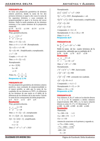 ACADEMIA DELTA Aritmética y Álgebra
SOLUCIONARIO CEPU INVIERNO 2016-I Página de Facebook: Delta Academias
PREGUNTA 06
Se tiene una proporción geométrica de términos
enteros positivos, donde la suma de los dos
primeros términos es igual a dos veces la suma de
los siguientes términos, y cuya constante de
proporcionalidad es igual a la inversa del tercer
término. Halle la razón armónica de los términos
extremos si los cuatro términos de la proporción
suman 60.
a) 1/8 b) 1/32 c) 1/64 d) 1/4 e) 1/16
Resolución
 
2
Prop. geométria discreta.
1
Dato: 2
d ca c
b d c b ac
a b c d
 
  

  
 
 
 
 
2
Dato: 60 ;Reemplazando.
2 60
3 60 ; Simplificando y reemplazando.
20
Cumple: 4 16
Dato: 2
Reemplazando:
4 2 20
5 40
8
1 1 1
Piden:
8 16 16
H
a b c d
c d c d
c d
c c
c d
a b c d
a a
a
a
R
   
   
 
 
  
  
 


  
Respuesta: e) 1/16
PREGUNTA 07
En una proporción geométrica de términos enteros
positivos, cuya constante de proporcionalidad es
el mayor posible, se sabe que la suma de los
cuadrados de sus términos es 2925 y la diferencia
de los términos de una razón es el doble de la
diferencia de los términos de la otra razón. Calcule
la suma de los consecuentes de dicha proporción.
a) 4 b) 13 c) 12 d) 9 e) 8
Resolución
 
 
   
2 2 2 2
Prop. geométria discreta.
Dato: 2 ;reemplazando
2 ;factorizando.
1 2 1 ;simplificando.
2
2
Dato: 2925
a bka c
k
c dkb d
a b c d
bk b dk d
b k d k
b d
a c
a b c d

  

  
  
  

 
   
   
 
 
 
 
2 2 2 2
2 2
2 2 2
2 2
2 2 2
Reemplazando.
2 2 2925
5 2925 ;Reemplazando .
5 2925 ;factorizando y simplificando.
1 585
1 3 .65
Comparando: 3; 8
Reemplazando. 6; c 24; 48
Piden: 9
c d c d
c d c dk
d k d
d k
d k
d k
b a
b d
   
  
 
 
 
 
  
 
Respuesta: d) 9
PREGUNTA 08
Si: 2 2 2
y 2 900
a b
a b c
b c
   
Halle la suma de los cuatro términos de la
proporción, sabiendo que es múltiplo de 9.
a) 54 b) 40 c) 70 d) 27 e) 50
Resolución
 
 
 
2
2 2 2
2 4 2 2 2
2 4 2
22 2
2
Dato: 2 900
Reemplazando.
2 900 ;factorizando.
2 1 900
1 900 ;extraendo raiz cuadrada.
1 30 6 5
Comparando: 6; 2
Reemplazando: 12; 24
Piden
b cka b
k
b c a bk ck
a b c
c k c k c
c k k
c k
c k
c k
b a

  
 
  
  
  
 
   
 
 
: 2 54a b c  
Respuesta: a) 54
PREGUNTA 09
Tres números A, B y C están en la relación directa
a 7; 11 y 13. Si sumamos a dichos números
respectivamente 200; 400 y n; la nueva relación
directa es como 13; 17 y 15. Determinar “n”
a) 400 b) -400 c) 800 d) -600 e) 600
Resolución
Planteando:
7 200 13 / 11
11 400 17 / 7
13 15
sistema de ecuaciones en la primera y segunda ec.
77 2200 143
77 2800 119
600 24
25
a b
a b
a n b
a b
a b
b
b
  
   
 
  

   
 
 
 