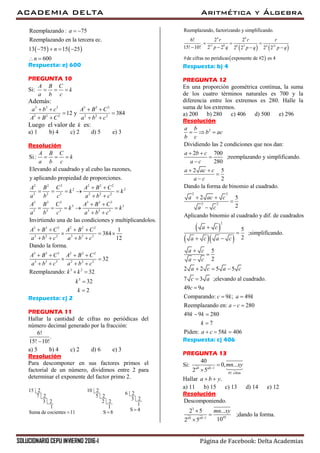 ACADEMIA DELTA Aritmética y Álgebra
SOLUCIONARIO CEPU INVIERNO 2016-I Página de Facebook: Delta Academias
   
Reemplazando: 75
Reemplazando en la tercera ec.
13 75 15 25
600
a
n
n
 
   
 
Respuesta: e) 600
PREGUNTA 10
Si:
A B C
k
a b c
  
Además:
3 3 3 3 3 3
2 2 2 2 2 2
12 y 384
a b c A B C
A B C a b c
   
 
   
Luego el valor de k es:
a) 1 b) 4 c) 2 d) 5 e) 3
Resolución
2 2 2 2 2 2
2 2
2 2 2 2 2 2
3 3 3 3 3 3
3 3
3 3 3 3 3 3
Elevando al cuadrado y al cubo las razones,
y aplicando propiedad de proporciones.
Invirtiendo una de las co
Si:
ndicio
A B C
k
a b c
A B C A B C
k k
a b c a b c
A B C A B C
k k
a b c a b c
  
 
    
 
 
    
 
3 3 3 2 2 2
2 2 2 3 3 3
3 3 3 2 2 2
3 3 3 2 2 2
3 2
5
nes y multiplicandolos.
1
384
12
Dando la forma.
32
Reemplazando: 32
32
2
A B C A B C
a b c a b c
A B C A B C
a b c a b c
k k
k
k
   
  
   
   
 
   
 


Respuesta: c) 2
PREGUNTA 11
Hallar la cantidad de cifras no periódicas del
número decimal generado por la fracción:
6!
.
15! 10!
a) 5 b) 4 c) 2 d) 6 e) 3
Resolución
Para descomponer en sus factores primos el
factorial de un número, dividimos entre 2 para
determinar el exponente del factor primo 2.
15 2 10 2
6 2
7 2 5 2
3 2
3 2 2 2
1 1
Suma de cocientes 11 S 8 
1
S 4
   
 
4 4
11 8 8 3 4 31
Reemplazando, factorizando y simplificando.
6! 2 2
.
15! 10! 2 2 2 2 2 2
#de cifras no peridicas exponente de #2 es 4
r r r
p q p q p q
  
   
Respuesta: b) 4
PREGUNTA 12
En una proporción geométrica continua, la suma
de los cuatro términos naturales es 700 y la
diferencia entre los extremos es 280. Halle la
suma de los extremos.
a) 200 b) 280 c) 406 d) 500 e) 296
Resolución
2
Dividiendo las 2 condiciones que nos dan:
2 700
;reemplazando y simplificando.
280
a b
b ac
b c
a b c
a c
  
 


 
  
2 2
2 2
2
2 5
2
Dando la forma de binomio al cuadrado.
2 5
2
Aplicando binomio al cuadrado y dif. de cuadrados
5
;simplificando.
2
5
2
2 2 5 5
7 3 ;elevando al cuadrado.
49
a ac c
a c
a ac c
a c
a c
a c a c
a c
a c
a c a c
c a
c
 


 




 



  

9
Comparando: 9 ; 49
Reemplazando en: 280
49 9 280
7
Piden: 58 406
a
c k a k
a c
k k
k
a c k

 
 
 

  
Respuesta: c) 406
PREGUNTA 13
Si: 1
45 cifras
40
0, ...
2 5ab ab
mn xy


Hallar .a b y 
a) 11 b) 15 c) 13 d) 14 e) 12
Resolución
3
451
Descomponiendo.
2 5 ...
;dando la forma.
102 5ab ab
mn xy




 