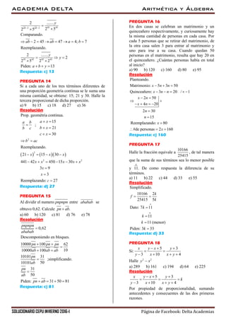 ACADEMIA DELTA Aritmética y Álgebra
SOLUCIONARIO CEPU INVIERNO 2016-I Página de Facebook: Delta Academias
45 452 2
45 45 45 45
2 .......
2 52 5
Comparando.
2 45 47 4; 7
Reemplazando.
2 .......
2
2 5 2 2
Piden: 13
ab ab
y
ab ab a b
y
y
a b y
 


       
  
 
  
Respuesta: c) 13
PREGUNTA 14
Si a cada uno de los tres términos diferentes de
una proporción geometría continua se le suma una
misma cantidad, se obtiene: 15; 21 y 30. Halle la
tercera proporcional de dicha proporción.
a) 9 b) 15 c) 18 d) 27 e) 36
Resolución
    
2
2
2 2
Prop. geométria continua.
15
;
21
30
Reemplazando.
21 15 30
441 42 450 15 30
3 9
3
Reemplazando: 27
a xa b
b xb c
c x
b ac
x x x
x x x x x
x
x
c
 

 
 
 
   
     



Respuesta: d) 27
PREGUNTA 15
Al dividir el numero pnpnpn entre ababab se
obtuvo 0,62. Calcule .pn ab
a) 60 b) 120 c) 81 d) 76 e) 78
Resolución
10000 100
10000
0,62
Descomponiendo en bloques.
62
10
10101 31
;simplificando.
5010101
31
50
Pide
100
31 50 8n 1:
pnpnpn
ababab
pn pn pn
ab ab ab
pn
ab
pn
ab
pn ab
 
 


   


Respuesta: c) 81
PREGUNTA 16
En dos casas se celebran un matrimonio y un
quinceañero respectivamente, y curiosamente hay
la misma cantidad de personas en cada casa. Por
cada 5 personas que se retirar del matrimonio, de
la otra casa salen 3 para entrar al matrimonio y
uno para irse a su casa. Cuando quedan 50
personas en el matrimonio, resulta que hay 20 en
el quinceañero. ¿Cuántas personas había en total
al inicio?
a) 90 b) 120 c) 160 d) 80 e) 95
Resolución
Planteando.
Matrimonio: 5 3 50
Quinceañero: 3 20 / 1
2 50
4 20
2 30
15
x n n
x n n
x n
x n
n
n
  
    
 
 
   


Reemplazando: 80
#de personas 2 160
x
x

  
Respuesta: c) 160
PREGUNTA 17
Halle la fracción equivale a
10166
25415
, de tal manera
que la suma de sus términos sea lo menor posible
y
o
11. De como respuesta la diferencia de su
términos.
a) 11 b) 22 c) 44 d) 33 e) 55
Resolución
o
o
Simplificado.
10166 2
25415 5
Dato: 7 11
11
11 (menor)
Piden: 3 33
k
f
k
k
k
k
k
 




Respuesta: d) 33
PREGUNTA 18
Si:
5 3
3 10 4
x y x y
y x x y
  
 
   
Halle 2 2
y x
a) 289 b) 161 c) 194 d) 64 e) 225
Resolución
5 3
3 10 4
x y x y
k
y x x y
  
  
   
Por propiedad de proporcionalidad, sumando
antecedentes y consecuentes de las dos primeras
razones.
 