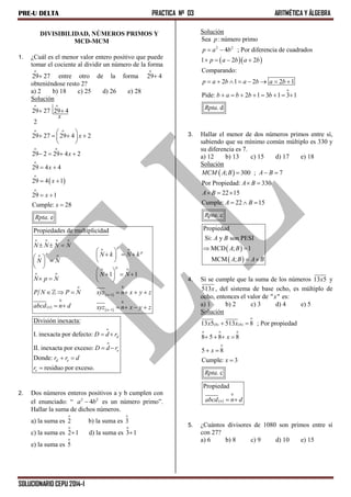 PRE-U DELTA PRACTICA Nº 03 ARITMÉTICA Y ÁLGEBRA
SOLUCIONARIO CEPU 2014-I
DIVISIBILIDAD, NÚMEROS PRIMOS Y
MCD-MCM
1. ¿Cuál es el menor valor entero positivo que puede
tomar el cociente al dividir un número de la forma
o
29 27 entre otro de la forma
o
29 4
obteniéndose resto 2?
a) 2 b) 18 c) 25 d) 26 e) 28
Solución
 
o o
o o
o o
o
o
o
29 27 29 4
2
29 27 29 4 2
29 2 29 4 2
29 4 4
29 4 1
29 1
Cumple: 28
. e
x
x
x
x
x
x
x
Rpta
 
 
    
 
   
 
 
 

 
 
 
o o o o
o o
o o
o o
o o
o 0
1
0 0
1
Propiedades de multiplicidad
1 1
p
pp
p
n
n
n
N N N N
N k N k
N N
N N
N p N
P N P N xyz n x y z
abcd n d xyz n x y z


  
 
       
 
 
      
      
     
o
o
División inexacta:
I. inexacta por defecto:
II. inexacta por exceso:
Donde:
residuo por exceso.
d
e
d e
e
D d r
D d r
r r d
r
 
 
 

2. Dos números enteros positivos a y b cumplen con
el enunciado: “ 2 2
4a b es un número primo”.
Hallar la suma de dichos números.
a) la suma es
o
2 b) la suma es
o
3
c) la suma es
o
2 1 d) la suma es
o
3 1
e) la suma es
o
5
Solución
  
2 2
o
Sea : número primo
4 ; Por diferencia de cuadrados
1 2 2
Comparando:
2 1 2 2 1
Pide: 2 1 3 1 3 1
. d
p
p a b
p a b a b
p a b a b a b
b a b b b
Rpta
 
   
       
       
3. Hallar el menor de dos números primos entre sí,
sabiendo que su mínimo común múltiplo es 330 y
su diferencia es 7.
a) 12 b) 13 c) 15 d) 17 e) 18
Solución
 ; 300 ; 7
Por Propiedad: 330
22 15
Cumple: 22 15
. c
MCM A B A B
A B
A B
A B
Rpta
  
 
  
  
 
 
Propiedad
Si: y son PESI
MCD ; 1
MCM ;
A B
A B
A B A B
 
 
4. Si se cumple que la suma de los números 13 5x y
513x, del sistema de base ocho, es múltiplo de
ocho, entonces el valor de " "x es:
a) 1 b) 2 c) 3 d) 4 e) 5
Solución
o
(8) (8)
o o o
o
13 5 513 8 ; Por propiedad
8 5 8 8
5 8
Cumple: 3
. c
x x
x
x
x
Rpta
 
   
 

 
0
Propiedad
nabcd n d 
5. ¿Cuántos divisores de 1080 son primos entre sí
con 27?
a) 6 b) 8 c) 9 d) 10 e) 15
 