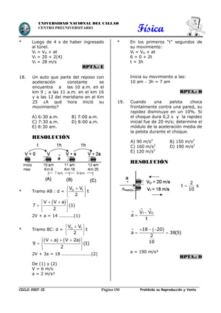 Física
CICLO 2007-II Prohibida su Reproducción y VentaPágina 150
UNIVERSIDAD NACIONAL DEL CALLAO
CENTRO PREUNIVERSITARIO
* Luego de 4 s de haber ingresado
al túnel.
Vf = VO + at
Vf = 20 + 2(4)
Vf = 28 m/s
RPTA.: E
18. Un auto que parte del reposo con
aceleración constante se
encuentra a las 10 a.m. en el
km 9 ; a las 11 a.m. en el km 16
y a las 12 del meridiano en el Km
25 ¿A qué hora inició su
movimiento?
A) 6:30 a.m. B) 7:00 a.m.
C) 7:30 a.m. D) 8:00 a.m.
E) 8:30 am.
RESOLUCIÓN
* Tramo AB : d = O fV V
t
2
 
 
 
 
 
V V a
7 1
2
   
  
  
2V + a = 14 ..........(1)
* Tramo BC: d = O fV V
t
2
 
 
 
       
  
  
V a V 2a
9 (1)
2
2V + 3a = 18 ....................(2)
De (1) y (2)
V = 6 m/s
a = 2 m/s²
* En los primeros “t” segundos de
su movimiento:
Vf = VO + at
6 = 0 + 2t
t = 3h
Inicia su movimiento a las:
10 am  3h = 7 am
RPTA.: B
19. Cuando una pelota choca
frontalmente contra una pared, su
rapidez disminuye en un 10%. Si
el choque dura 0,2 s y la rapidez
inicial fue de 20 m/s; determine el
módulo de la aceleración media de
la pelota durante el choque.
A) 90 m/s2
B) 150 m/s2
C) 160 m/s2
D) 190 m/s2
E) 120 m/s2
RESOLUCIÓN
2
t s
10

f OV V
a
t
 



 18 20
a 38(5)
2
10
   
 
a = 190 m/s²
RPTA.: D
 