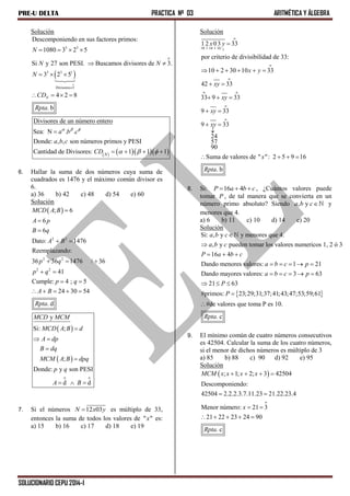 PRE-U DELTA PRACTICA Nº 03 ARITMÉTICA Y ÁLGEBRA
SOLUCIONARIO CEPU 2014-I
Solución
 
o
3 3
o
3 3 1
Divisores 3
Descomponiendo en sus factores primos:
1080 3 2 5
Si y 27 son PESI. Buscamos divisores de 3.
3 2 5
4 2 8
. b
N
N
N N
N
CD
Rpta

   
 
  
   
     
Divisores de un número entero
Sea: N . .
Donde: , , son números primos y PESI
Cantidad de Divisores: 1 1 1N
a b c
a b c
CD
  
  

   
6. Hallar la suma de dos números cuya suma de
cuadrados es 1476 y el máximo común divisor es
6.
a) 36 b) 42 c) 48 d) 54 e) 60
Solución
 
2 2
2 2
2 2
; 6
6
6
Dato: 1476
Reemplazando:
36 36 1476 / 36
41
Cumple: 4 ; 5
24 30 54
. d
MCD A B
A p
B q
A B
p q
p q
p q
A B
Rpta



 
  
 
 
    
 
 
o o
y
Si: ;
;
Donde: y son PESI
d d
MCD MCM
MCD A B d
A dp
B dq
MCM A B dpq
p q
A B

 


  
7. Si el números 12 03N x y es múltiplo de 33,
entonces la suma de todos los valores de " "x es:
a) 15 b) 16 c) 17 d) 18 e) 19
Solución
o
10 1 10 1 10 1
o
o
o o
o
o
12 03 33
por criterio de divisibilidad de 33:
10 2 30 10 33
42 33
33 9 33
9 33
9 33
24
57
90
Suma de valores de " ": 2 5 9 16
. b
x y
x y
xy
xy
xy
xy
x
Rpta

     
 
  
 
 

   
8. Si: 16 4P a b c   , ¿Cuántos valores puede
tomar P , de tal manera que se convierta en un
número primo absoluto? Siendo , ya b c y
menores que 4.
a) 6 b) 11 c) 10 d) 14 e) 20
Solución
Si: , y y menores que 4.
, y pueden tomar los valores numericos 1, 2 ó 3
16 4
Dando menores valores: 1 21
Dando mayores valores: 3 63
21 63
#primos: 23;29;31;37;41;43;4
a b c
a b c
P a b c
a b c p
a b c p
P
P


  
    
    
  
 7;53;59;61
#de valores que toma P es 10.
. cRpta

9. El mínimo común de cuatro números consecutivos
es 42504. Calcular la suma de los cuatro números,
si el menor de dichos números es múltiplo de 3
a) 85 b) 88 c) 90 d) 92 e) 95
Solución
 
o
; 1; 2; 3 42504
Descomponiendo:
42504 2.2.2.3.7.11.23 21.22.23.4
Menor número: 21 3
21 22 23 24 90
. c
MCM x x x x
x
Rpta
   
 
 
    
 