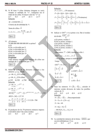 PRE-U DELTA PRACTICA Nº 03 ARITMÉTICA Y ÁLGEBRA
SOLUCIONARIO CEPU 2014-I
10. Si M tiene 9 cifras distintas (ninguna es cero)
siempre es múltiplo de " "n , cualquiera sea el
orden de las cifras. El mayor valor de " "n es:
a) 7 b) 3 c) 9 d) 11 e) 17
Solución
o
o
o
123456789
Criterio de divisibilidad de 9.
Suma de cifras 9
9 10
1 2 3 ... 9 45 9
2
. c
M n
Rpta
 


      
11. ¿El número:
10 000 000 000 000 000 001 es primo?
a) Si
b) No, es divisible por 9
c) No, es divisible por 11
d) No, es divisible por 17
e) No, es divisible por 19
Solución
Propiedad
Todo número capicúa cuyo número de cifras sea
múltiplo de 2, es divisible por 11.
. cRpta
12. Hallar la suma de los divisores comunes a los
números y ,p q donde
(7)
66...6 (213 cifras)p 
(7)
66...6 (216 cifras)q 
a) 325 b) 520 c) 780 d) 1287 e) 1716
Solución
   
(7)
(7)
213
213 cifras
216
216 cifras
213;216213 216 3
2
2 3 2
66...6 7 1
66...6 7 1
7 1;7 1 7 1 7 1 342
342 2.3 .19
2 1 3 1 19 1
3.13.20 780
2 1 3 1 19 1
. c
MCD
p
q
MCD
MCD
S
Rpta
  
  
      
 
  
    
  
13. El productos de los 70 primeros números impares
al dividirlo entre 4 da como residuo:
a) 2 b) 3 c) 4 d) 5 e) 7
Solución
    
o o o o
35 35o o o o o o
1.3.5.7..... (70 números)
0 1 4 1 4 1 8 1 ...
4 1 4 1 4 1 4 1 ...(70 números)
4 1 4 1 4 1 4 1 4 1 4 3
. b
P
P
P
P
Rpta

    
    
        
    
      
               
      
14. Indicar si 4
6367 4 es primo o no. Dar el residuo
de dividir:
4
6367 4
4

a) Es primo, residuo 1.
b) No es primo, residuo 1.
c) Es primo, residuo 2.
d) No es primo, residuo 2.
e) No es primo, residuo 3.
Solución
4
o
4
o
4
4o o
o o
4
o o
Obsevamos: 7 2401, termina en cifra 1.
6367 4 ....1 4 ....5 5
No es primo, porque es múltilpo de 5
Luego
6367 4 4
4 3 4
4 3 4
4 81 4 1
. b
r
Rpta

    

  
 
  
 
 
  
o
6367 4
1591
3
6367 4 3  
o
81 4
20
1
81 4 1  
15. Sean los números (7) (7)N ab ba  , calcular el
máximo común divisores de todos los posibles
valores de .N
a) 0 b) 2 c) 4 d) 6 e) 12
Solución
 
 
 
(7) (7)
o
1 2
; Descomponiendo
7 7
6 6
6 6
; ;..; 6
. d
k
N ab ba
N a b b a
N a b
N a b
MCD N N N
Rpta
 
   
 
  
 
16. La cantidad de números de la forma : 4 0 1n n n que
son divisibilidad por 13 es:
a) 3 b) 5 c) 7 d) 10 e) 13
 