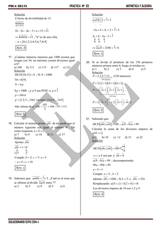PRE-U DELTA PRACTICA Nº 03 ARITMÉTICA Y ÁLGEBRA
SOLUCIONARIO CEPU 2014-I
Solución
 
o
o
16 3 4 3 13 13
4 0 1 13 , "n" es de una cifra.
0;1;2;3;4;5;6;7;8;9
. d
n n n
n n n
n
Rpta
     
 
 
143

43

1

Criterio de divisibilidad de 13:
4 0 1n n n
17. ¿Cuántas números menores que 1000 existen que
tengan con 54, un máximo común divisores igual
a 6?
a) 108 b) 111 c) 115 d) 117 e) 121
Solución
 
 
   
o
54; 6 ; Si 1000
54 6 9
6
6 1000 ; y 9 son PESI 3
166.6
1;2;3...;166 excepto 3;6;9;...;165
165
#de valores de :166 166 55 111
3
. b
MCD N N
N p
p p p
p
p
p
Rpta
 


  


   
18. Calcular el número primo abc de tal modo que el
número siguiente sea igual al número c
b . Dé
como respuesta .a b c 
a) 7 b) 9 c) 10 d) 11 e) 17
Solución
7
#primo:
1
127 2
Cumple: 2; 7; 1
10
. c
c
abc
abc b
b c a
a b c
Rpta
 
 
  
   
19. Sabemos que:
o
7 3.aabbc   ¿Cuál es el resto que
se obtiene al dividir 2acb entre 7?
a) 2 b) 3 c) 4 d) 5 e) 6
Solución
o
12 3 1 2 3
o
o
2 7 3
5 3 2 7 3
3 5 1 7
0 6 1
2 2106 7 6
. e
o
aabbc
a b c
c b a
acb
Rpta
 
 
     
   
  
   
20. Si se divide el producto de los 150 primeros
números primos entre 4, luego el residuo es:
a) 1 b) 2 c) 3 d) 4 e) 5
Solución
   
149 números
o o o
149 veces
149o o o
2.3.5.7.11.... (150 números)
2. 2 1 4 1 6 1 ...
2. 2 1 2 1 2 1 ...
2. 2 1 2. 2 1 4 2
. b
P
P
P
P
Rpta

   
   
      
   
   
        
   
21. Sabiendo que:
 
o
; 108 ; 99MCD abc cab acb bca  
Calcular la suma de los divisores impares de
 .a b c
a) 5 b) 10 c) 12 d) 13 e) 22
Solución
 
   
o
o
; 108
y son par y 4
99 ; descomponiendo.
99 99 99
1
Cumple: 3 ; 2
ademas: 108 ; Si 3 324
Remplazando: a 3 2 4 18
Los divisores impares de 18 son 1,3 y 9
MCD abc cab
c b ab
acb bca
a b
a b
a b
abc k k abc
b c
R

 
 
 
 
 
   
   
. dpta
o
4
o
9
 
