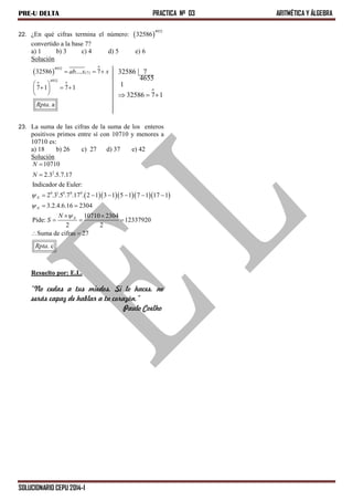 PRE-U DELTA PRACTICA Nº 03 ARITMÉTICA Y ÁLGEBRA
SOLUCIONARIO CEPU 2014-I
22. ¿En qué cifras termina el número:  
4932
32586
convertido a la base 7?
a) 1 b) 3 c) 4 d) 5 e) 6
Solución
o
32586 7
4655
1
32586 7 1  
 
o
4932
(7)
4932o o
32586 .... 7
7 1 7 1
. a
ab x x
Rpta
  
 
   
 
23. La suma de las cifras de la suma de los enteros
positivos primos entre sí con 10710 y menores a
10710 es:
a) 18 b) 26 c) 27 d) 37 e) 42
Solución
     
2
0 1 0 0 0
10710
2.3 .5.7.17
Indicador de Euler:
2 .3 .5 .7 .17 . 2 1 3 1 5 1 7 1 17 1
3.2.4.6.16 2304
10710 2304
Pide: 12337920
2 2
Suma de cifras 27
. c
N
N
N
N
N
N
S
Rpta





     
 
 
  
 
Resuelto por: E.L.
“No cedas a tus miedos. Si lo haces, no
serás capaz de hablar a tu corazón.”
Paulo Coelho
 
