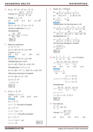ACADEMIA DELTA MATEMÁTICA
SOLUCIONARIO CPU-UPT 2015 Pagina de Facebook: Delta Academias
6. Si:      
2 2 2
0x y x z y z     
2 2
55
2
Calcular:
2 2
x y x y
M
x y xz
 
 

Donde , ,x y z 
a) 1 b) 5
5 c) 2 d) 3 e) 5
1 3
Solución:
     
2 2 2
2
55
2
Si: 0
Entonces cumple para:
Reemplazando:
3 2
1 1 2
3 2
. c
x y x z y z
x y z
x x
M
x x
Rpta
     
 
    
7. Dadas las condiciones:
  
2 2 2
2
1 108
Calcular:
a b c
a b c ab bc ac
a b c
  
     
 
a) 6 b) 2 c) 3 d) 4 e) 5
Solución:
  
    
    
  
 
2 2 2
2 2 2
2
3 3
1 108
Multiplicando por 2 a la Ec.
2 2 216
Reemplazando 2:
2 216
Obsevamos un trinomio al cuadrado:
216
6
6
. a
a b c ab bc ac
a b c ab bc ac
a b c
a b c a b c ab bc ac
a b c a b c
a b c
a b c
Rpta
     
     
  
       
    
  
   
8. Si:  
31
27x x
 
Calcular: 4 4
A x x
 
a) 9 b) 30 c) 47 d) 72 e) 81
Solución:
 
 
 
31 3
1
21 2
2 2 1
2 2
22 2 2
4 4 2 2
4 4
3
3 ; Elevando al cuadrado
3
2 . 9
7 ; Elevando al cuadrado
7
2 49
47
x x
x x
x x
x x x x
x x
x x
x x x x
x x



 


 

 
 
 
  
 
 
  
 
9. Siendo 1abc  Efectuar
1 1 1
a b c
E
ab a bc b ac c
  
     
a) 1 b) a b c  c) ab ac bc 
d)
1
a b c 
e)
1
abc
Solución:
Multiplicando a las fracciones por y .
1 1 1
1
Reemplazando 1.
a ab
a b a c ab
E
ab a bc b a ac c ab
a ab abc
E
ab a abc ab a abac abc ab
abc
    
     
  
     

1
1 1 1
Son fracciones homogenes, sumando:
1
1
1
. a
a ab
E
ab a ab a a ab
a ab
E
ab a
Rpta
  
     
 
 
 
10. Si:
1 1 1 1
; 0xyz
xy yz zx xyz
     Calcule:
     
1 1 1
x y z z y x y x z
f
x z y
  
  
  
a) 0 b) -1 c) 1 d) 2 e) -2
Solución:
 
 
 
     
   
1
1
1 1
1
Reemplazando:
1 1 1
1 1 1
1 1
. c
z x y
xyz xyz
y z x
x y z x y z
x z y
x x z z y y
f
x z y
f x y z
f x y z
Rpta
 
 
    

        

   
  
   
  
   
       
11. Si se sabe que:
 
 
 
2 2
8 8
22 2
3
4
Calcular:
a b
a b
b a
a b
N
a b
  


a) 5 b) -4 c) 8 d) -3 e) 6
. cRpta
 