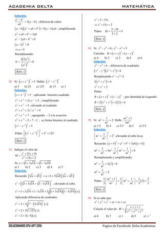 ACADEMIA DELTA MATEMÁTICA
SOLUCIONARIO CPU-UPT 2015 Pagina de Facebook: Delta Academias
Solución:
 
    
 
 
 
3 3
2 2
2 2
2 2
2
8
24
3 ; diferncia de cubos
3 ; simplificando
3
2 0
0
Reemplazando:
4 2
8
. c
a b
a b
ab
a b a ab b a b ab
a ab b ab
a ab b
a b
a b
a
N
a
Rpta

 
    
  
  
 
 
 
12. Si:    
2 61 2 2
5 Hallar:x x x x 
  
a) 5 b) 25 c) 125 d) 15 e) 1
Solución:
 
21
2 2 1
2 2
4 4 2 2
4 4
4 4
5 ; aplicando binomio cuadrado
2 . 5 ; simplificando
3 ; elevando al cuadrado
2 . 9
7 ; agregando 2 a la ecuación.
2 7 2 ; se forma binomio al cuadra
x x
x x x x
x x
x x x x
x x
x x

 

 


 
  
 
  
  
   
 
 
22 2
322 2 3
do.
5
Piden: 5 125
. c
x x
x x
Rpta


 
   
  
13. Indique el valor de:
3
3
3 3
15 18
15 2
Si: 1 3 14 1 3 14
x x
M
x x
x
 

 
   
a) 1 b) 2 c) 3 d) 4 e) 5
Solución:
   
 
   
   
 
  
3
3 3 3 3 3
3
3 33
3 3
2
3 23
3 3
3
Recuerda: 3
1 3 14 1 3 14 ; elevando al cubo.
1 3 14 1 3 14 3 1 3 14 1 3 14
Aplicando diferencia de cuadrados:
2 3 1 3 14
2 3 125
2 3 5
a b a b ab a b
x
x x
x x
x x
x x
    
   
      
  
  
  
3
3
2 15
15 2
2 18
Piden: 5
2 2
. e
x x
x x
M
Rpta
 
  

 

14. Si: 4 4 2 2
6 ; 3x y x y   
Calcular:    
2 2
R x y x y   
a) 4 b) 3 c) 2 d) 5 e) 6
Solución:
  
 
4 4
2 2 2 2
2 2
2 2
6 ; diferencia de cuadrados
6
Reeplanzando =3.
3 6
x y
x y x y
x y
x y
 
  

 
   
   
2 2
2 2
2 2
2
Piden:
; por identidad de Legendre.
2 2 2 4
. a
x y
R x y x y
R x y
Rpta
 
   
   
15. Si:
12
2
2 6
1 1
2 Halle:
3
m
m
m m

 
a) 1/2 b) 4 c) 2/3 d) 2 e) 3/2
Solución:
   
 
 
3
2 3
2
3 3 3
6 2 2
6 2 2
6
6
6
6
12
6
6 6
1
2 ;elevando al cubo la ec.
Recuerda: 3
1 1 1
3 . 8
Reemplazando y simplificando:
1
3 2 8
1
2
1 1 1 1 1 2
Piden: 2
3 3 3 3
. c
m
m
a b a b ab a b
m m m
m m m
m
m
m
m
m
m
m m
Rpta
 
  
 
    
 
    
 
  
 
   
      
  
16. Si se sabe que:
2 2 2
x y z xy xz yz    
Calcule el valor de: 9
10 10 10
x y z
M
x y z
 

 
a) 4 b) 3 c) 1 d) 5 e) 1
x
 