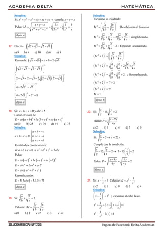 ACADEMIA DELTA MATEMÁTICA
SOLUCIONARIO CPU-UPT 2015 Pagina de Facebook: Delta Academias
Solución:
2 2 2
9 99
10 10 10 10 9
Si: cumple:
3 1 1
Piden:
3
. e
x y z xy xz yz x y z
x y z x
M
x y z x x x
Rpta
       
 
   
 
17. Efectúa:  
6
2 3 2 3  
a) 9 b) 4 c) 10 d) 6 e) 8
Solución:
 
 
  
32
3
Recuerda: 2
2 3 2 3
2 3 2 3 2 2 3 2 3
a b a b ab   
 
   
 
      
  
3
22
3
3
4 2 2 3
4 2 1 2 8
. eRpta
 
   
    
18. Si: 0 y 5a b c abc   
Hallar el valor de:
     
4 4 4
E ab a b bc b c ac a c     
a) 60 b) 25 c) 70 d) 91 e) 75
Solución:
     
 
 
3 3 3
4 4 4
4 4 4
3 3 3
0
Identidades condicionales:
si: 0 3
Piden:
Reemplazando:
5 3 5.3.5 75
. e
a b c
a b c b c a
a c b
a b c a b c abc
E ab c bc a ac b
E abc bca acb
E abc a b c
E abc
Rpta
  

     
   
      
     
  
  
  
19. Si: 7
a b
b a
 
8 8Calcular:
a b
M
b a
 
a) 0 b) 1 c) 2 d) 3 e) 4
Solución:
 
2
2 8 8
2 8 84 4
2 4 4
2
22 4 4
Elevando al cuadrado:
; Resolviendo el binomio.
2 ; simplificando.
2 ; Elevando al cuadrado.
2
a b
M
b a
a b a b
M
b a b a
a b
M
b a
a b
M
b a
 
   
 
   
  
 
    
 
 
 
 
 
22 2 2 4 4
22 2 2
22
22
2 2
2 2 ; Reemplazando.
2 7 2
2 9
1
. b
a b a b
M
b a b a
a b
M
b a
M
M
M
Rpta
    
   
  
 

20. Si: 15 2
x y
y x
 
9
Hallar:
4
x y
P
y


a) 2 b) 1 c) 4 d) 3 e) 0
Solución:
Si: 5 25
Cumple con la condición:
1
15 2 5 15 2
5
9 16
Piden: 2
4 4
. a
x
x y
y
x y
y x
x y y
P
y y
Rpta
  
 
     
 

  
21. Si: 3
3
1 1
1 Calcular:x K x
x x
   
a) 2 b) 1 c) 0 d) 3 e) 4
Solución:
 
3
3
3
3
3
3
1
1 ; elevando al cubo la ec.
1 1 1
3 . 1
1
3 1 1
x
x
x x x
x x x
x
x
 
  
 
 
    
 
  
 