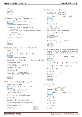 ACADEMIA DELTA MATEMÁTICA
SOLUCIONARIO CPU-UPT 2015 Pagina de Facebook: Delta Academias
3
3
1
4
. e
x
x
Rpta
 
22. Calcular:    
2
4x x x x
P a a a a 
    
a) 1 b) 2 c) 0 d) a e) x
Solución:
 
 
   
   
2 2
2 2
2
2
Resolviendo el binomio cuadrado:
2 . 4
2 ; se forma un binomio
1
. a
x x x x x x
x x x x
x x x x
x x x x
P a a a a a a
P a a a a
P a a a a
P a a a a
P
Rpta
  
 
 
 
     
    
   
   

23. Siendo: 3 3 3
8, 2, 4a b c a b c abc      
1 1 1
Hallar:
a b c
 
a) 1/2 b) 1 c) 1/4 d) 2 e) 0
Solución:
    
    
 
3 3 3 3
3
Recuerda cubo de un trinomio:
3 3
Reemplazando datos:
2 8 3 2 3 4
12 6
2
1 1 1 2 1
Piden:
4 2
. a
a b c a b c a b c ab bc ac abc
ab bc ac
ab bc ac
ab bc ac
bc ac ab
a b c abc
Rpta
          
    
  
  
 
    
24. Sabiendo que:   2 2 , 0b a a b a   
3 3
Halle: 6E a b ab  
a) 4 b) 1 c) -8 d) 7 e) -7
Solución:
  
   
 
 
2
2
3 3
3 3
3 3
3 3
2 2 ; resolviendo
2 2 2
0 2 ; Dividiendo entre .
2 0
2 ; elevando la cubo
3 8 ; reemplazando.
3 2 8
6 8
b a a b
b a ab a b
a ab a a
a b
a b
a b ab a b
a b ab
a b ab
  
   
  
  
  
    
    
   
25. Si: 1 1 1 1
a b c d   
  
Simplifique: 4
bd ad c
E
ad ac b
 
  
 
a) 4 b) -4 c) 1 d) -1 e) 3
Solución:
   
 
1 1 1 1
1
; factorizando
1
Piden: 4 4 1 4
. b
a b c d
bc ac ab
abc d
dbc dac dab abc
dbc dac abc dab
c bd ad b ad ac
c bd ad
b ad ac
bd ad c
E
ad ac b
Rpta
  
 

  
  
   
 
  
 
 
     
 
26. Si la diferencia de las cuartas potencias de dos
números es 369 y el cuadrado de la suma de
cuadrados es 1681. ¿Cuál es la suma de los
números?
a) 10 b) 11 c) 8 d) 10 e) 13
Solución:
 
  
 
24 4 2 2 2 2
2 2 2 2
2 2
2 2
Planteando:
369 ; 1681 41
369 ; reemplazando.
41 369
9
Cumplen: 5 ; 4
Piden: 9
. a
a b a b a b
a b a b
a b
a b
a b
a b
Rpta
      
  
 
 
 
 
27. Si: 2
a b
b a
 
2006 17
Calcular:
a b
P
b a
   
    
   
a) 1 b) 4 c) 3 d) 6 e) 2
Solución:
 
2 2
2 2
2 2
2
2
2
2 0
0
a b
ab
a b ab
a b ab
a b
a b


 
  
 
 . cRpta
 