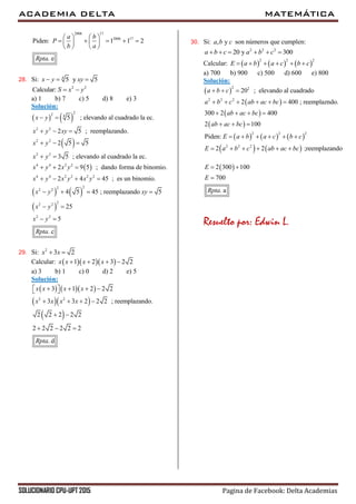ACADEMIA DELTA MATEMÁTICA
SOLUCIONARIO CPU-UPT 2015 Pagina de Facebook: Delta Academias
2006 17
2006 17
Piden: 1 1 2
. e
a b
P
b a
Rpta
   
       
   
28. Si: 4
5 y 5x y xy  
2 2
Calcular: S x y 
a) 1 b) 7 c) 5 d) 8 e) 3
Solución:
   
 
 
22 4
2 2
2 2
2 2
4 4 2 2
4 4 2 2 2 2
2
5 ; elevando al cuadrado la ec.
2 5 ; reemplazando.
2 5 5
3 5 ; elevando al cuadrado la ec.
2 9 5 ; dando forma de binomio.
2 4 45 ; es un binomio.
x y
x y xy
x y
x y
x y x y
x y x y x y
x
 
  
  
 
  
   
   
 
222
22 2
2 2
4 5 45 ; reemplazando 5
25
5
. c
y xy
x y
x y
Rpta
   
 
 
29. Si: 2
3 2x x 
Calcular:    1 2 3 2 2x x x x   
a) 3 b) 1 c) 0 d) 2 e) 5
Solución:
    
  
 
2 2
3 1 2 2 2
3 3 2 2 2 ; reemplazando.
2 2 2 2 2
2 2 2 2 2 2
. d
x x x x
x x x x
Rpta
      
   
 
  
30. Si: , ya b c son números que cumplen:
2 2 2
20 y 300a b c a b c     
Calcular:      
2 2 2
E a b a c b c     
a) 700 b) 900 c) 500 d) 600 e) 800
Solución:
 
 
 
 
     
   
2 2
2 2 2
2 2 2
2 2 2
20 ; elevando al cuadrado
2 400 ; reemplazndo.
300 2 400
2 100
Piden:
2 2 ;reemplazando
a b c
a b c ab ac bc
ab ac bc
ab ac bc
E a b a c b c
E a b c ab ac bc
  
     
   
  
     
     
 2 300 100
700
. a
E
E
Rpta
 

Resuelto por: Edwin L.
 