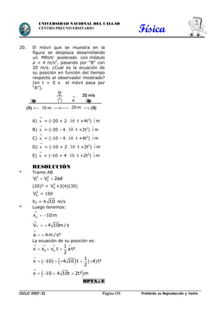 Física
CICLO 2007-II Prohibida su Reproducción y VentaPágina 151
UNIVERSIDAD NACIONAL DEL CALLAO
CENTRO PREUNIVERSITARIO
20. El móvil que se muestra en la
figura se desplaza desarrollando
un MRUV acelerado con módulo
a = 4 m/s2
, pasando por “B” con
20 m/s. ¿Cuál es la ecuación de
su posición en función del tiempo
respecto al observador mostrado?
(en t = 0 s el móvil pasa por
“A”).
A) x

= (-20 + 2 10 t +4t2
) i

m
B) x

= (-20 - 4 10 t +2t2
) i

m
C) x

= (-10 - 4 10 t +4t2
) i

m
D) x

= (-10 + 2 10 t +2t2
) i

m
E) x

= (-10 + 4 10 t +2t2
) i

m
RESOLUCIÓN
* Tramo AB
2 2
f 0V V 2ad 
(20)² = 2
AV +2(4)(30)
2
AV = 160
VA = 4 10 m/s
* Luego tenemos:



 
 
 
o
o
x 10m
V 4 10m / s
a 4m / s²
La ecuación de su posición es:
     
 
   


  
     
   
0 0
1
x x v t a t²
2
1
x 10 4 10 t 4 t²
2
x 10 4 10t 2t² m
RPTA.: E
 