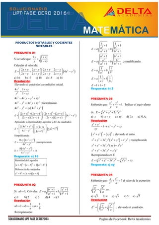 SOLUCIONARIO UPT FASE CERO 2016-I Pagina de Facebook: Delta Academias
PRODUCTOS NOTABLES Y COCIENTES
NOTABLES
PREGUNTA 01
Si se sabe que:
2 1
1
x xy
y xy



Calcular el valor de:
 2 22 2 2 2
4
2 2 2 2
x y x y x y x y
E x y
x y x y x y x y
     
     
     
a) 16 b) 17 c) 18 d) 15 e) 14
Resolución
 
2
2
2 3 2 3
2 2 3 3
2 2 2 2
Elevando al cuadrado la condición inicial.
4 1
1
4 4
4 4 ; factorizando
4 4
x xy
y xy
x x y y xy
x y x y xy
x y xy x y



  
  
  
   
  
   
  
 
2 2 2 2
2 22 2 2 2
4
2 2 2 2
x y x y x y x y
E x y
x y x y x y x y
       
   
       
   2 2
2 2 2 2
Aplicando la identidad de Legendre y dif. de cuadrados:
2 4 4 2
4 4
x y x y
E
x y x y
 
 
   
 2 2
4x y
 
  
  
 
 
2 2
2 2
2 2
2 2
Simplificando:
16 4
; reemplazando
4
16 4
E 16
4
xy x y
E
x y
x y
x y




 

Respuesta: a) 16
     
  
2 2 2 2
2 2
Identidad de Legendre
+ 2
Diferencia de cuadrados
a b a b a b
a b a b a b
   
   
PREGUNTA 02
Si: 1,ab  Calcular:
2 2
2 2
1 1
1 1
b a
E a b
a b
 
 
 
a) 1 b) 2 c) 3 d) 4 e) 5
Resolución
1 1
1
Reemplazando:
ab b a
a b
    
2 2
2 2
2 2
2 2
2 2
2 2
1 1
1 1
1 1
1 1
; simplificando.
1 1
1 1
1 1
1 1 2
a bE a b
a b
a b
a bE a b
a b
E a b
a b
E a b
a b
E
 
 
 
 
 
 
 
   
    
   
  
Respuesta: b) 2
PREGUNTA 03
Sabiendo que:
2 2
1.
x y
y x
  Indicar el equivalente
de: 9 9 4 43
3E x y x y  
a) x b) x y c) xy d) 3x e) N.A.
Resolución
   
 
 
3 3
3 3
3 33 3
9 9 3 3 3 3 3 3
9 9 3 3 3 3
9 9 4 4 3 3
9 9 4 4 3 33 3
1
; elevando al cubo.
3 ; reemplazando
3
3
Reemplazando en
3
x y
x y xy
xy
x y xy
x y x y x y x y
x y x y xy x y
x y x y x y
E
E x y x y x y xy

   
 
   
  
  
    
Respuesta: c) xy
PREGUNTA 04
Sabiendo que:
9
9
7
a x
x a
  el valor de la expresión
9
44
9
a x
x a
 es:
a) 3 b) 4 c) 5 d) 5 e) 2
Resolución
2
9
2 44
9
; elevando al cuadrado.
a x
E
x a
 
  
 
 
 