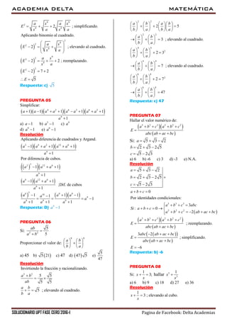 ACADEMIA DELTA MATEMÁTICA
SOLUCIONARIO UPT FASE CERO 2016-I Pagina de Facebook: Delta Academias
 
 
 
9 9
2
9 9
2
9
22
9
9
22
9
22
2 ; simplificando.
Aplicando binomio al cuadrado.
2 ; elevando al cuadrado.
2 2 ; reemplazando.
2 7 2
5
a x a x
E
x a x a
a x
E
x a
a x
E
x a
E
E
  
 
   
 
 
   
  
 
Respuesta: c) 5
PREGUNTA 05
Simplificar:
     4 2 6 3 6 3
9
1 1 1 1 1
1
a a a a a a a a
a
       

a) 1a  b) 3
1a  c) 9
a
d) 9
1a  e) 8
1a 
Resolución
   
   
  
    
2 4 2 12 6
9
32 12 6
9
6 12 6
9
36 9 918
9
9 9 9
Aplicando diferencia de cuadrados y Argand.
1 1 1
1
Por diferencia de cubos.
1 1
1
1 1
;Dif. de cubos
1
1 1 11
1
1 1 1
a a a a a
a
a a a
a
a a a
a
a a aa
a
a a a
    

  

  

  
   
  
Respuesta: D) 9
1a 
PREGUNTA 06
Sí: 2 2
5
5
ab
a b


Proporcionar el valor de:
8 8
a b
b a
   
   
   
a) 45 b)  5 21 c) 47 d)  47 5 e)
5
47
Resolución
2 2
Invirtiendo la fracción y racionalizando.
5 5
5 5
5 ; elevando al cuadrado.
a b
ab
a b
b a

 
 
2 2
2 2
4 4
2
4 4
8 8
2
8
2 5
3 ; elevando al cuadrado.
2 3
7 ; elevando al cuadrado.
2 7
a b a b
b a b a
a b
b a
a b
b a
a b
b a
a b
b a
a b
b a
      
        
      
   
     
   
   
     
   
   
     
   
   
     
   
   
    
   
8
47
Respuesta: c) 47
PREGUNTA 07
Hallar el valor numérico de:
  
 
3 3 3 2 2 2
a b c a b c
E
abc ab ac bc
   

 
Si: 5 3 2a   
2 3 2 5b   
5 2 3c  
a) 6 b) -6 c) 3 d) -3 e) N.A.
Resolución
 
  
 
  
 
3 3 3
2 2 2
3 3 3 2 2 2
5 3 2
2 3 2 5
5 2 3
0
Por identidades condicionales:
3
: 0
2
; reemplazando.
3 2
; simplificando.
a
b
c
a b c
a b c abc
Si a b c
a b c ab ac bc
a b c a b c
E
abc ab ac bc
abc ab ac bc
E
abc ab ac bc
E
  
   
 
  
   
    
     
   

 
  

 
 6
Respuesta: b) -6
PREGUNTA 08
Si:
1
3;x
x
  hallar 3
3
1
x
x

a) 6 b) 9 c) 18 d) 27 e) 36
Resolución
1
3 ; elevando al cubo.x
x
 
 