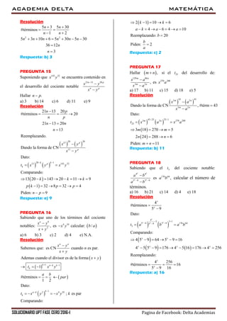 ACADEMIA DELTA MATEMÁTICA
SOLUCIONARIO UPT FASE CERO 2016-I Pagina de Facebook: Delta Academias
Resolución
2 2
5 3 5 30
#términos
1 2
5 3 10 6 5 30 5 30
36 12
3
n n
n n
n n n n n n
n
n
 
 
 
      


Respuesta: b) 3
PREGUNTA 15
Suponiendo que 143 32
x y se encuentra contenido en
el desarrollo del cociente notable
21 13 20n p
n p
x y
x y



Hallar .n p
a) 3 b) 14 c) 6 d) 11 e) 9
Resolución
   
   
 
 
20 2013
13
20 113 143 32
21 13 20
#términos 20
21 13 20
13
Reemplazando.
Dando la forma de CN
Dato:
Comparando:
13 20 143 20 11 9
1 32 8 32 4
Piden: 9
p
p
k kp
k
n p
n p
n n
n
x y
x y
t x y x y
k k k
p k p p
n p
 

  
 



 
       
     
 
Respuesta: e) 9
PREGUNTA 16
Sabiendo que uno de los términos del cociente
notables: 2
,
a b
x y
x y


es 4 10
x y calcular:  /b a
a) 6 b) 3 c) 2 d) 4 e) N.A.
Resolución
 
 
 
 
1 1
12 4 10
Sabemos que: es CN cuando es par.
Ademas cuando el divisor es de la forma
1
#términos
1 2
Dato:
; es par
Comparando:
n n
k n k k
k
ka k
k
x y
n
x y
x y
t x y
a b
par
t x y x y k
  




  
  
   
 2 1 10 6
4 6 4 10
Reemplazando: 20
Piden: 2
k k
a k a a
b
b
a
    
      


Respuesta: c) 2
PREGUNTA 17
Hallar  ,m n si el 25t del desarrollo de:
129 86
3 2
,
m n
m n
x a
x a


es 270 288
x a
a) 17 b) 11 c) 15 d) 18 e) 5
Resolución
   
   
 
 
43 433 2
3 2
43 25 25 13 2 270 288
25
Dando la forma de CN , #térm 43
Dato:
3 18 270 5
2 24 288 6
Piden: 11
m n
m n
m n
x a
x a
t x a x a
m m
n n
m n
 



 
   
  
 
Respuesta: b) 11
PREGUNTA 18
Sabiendo que el 5t del cociente notable:
4 4
5 9 5 9
x x
x x
a b
a b 


es 176 64
,a b calcular el número de
términos.
a) 16 b) 21 c) 14 d) 4 e) 18
Resolución
   
 
   
4
5 5 1
5 9 5 9 176 645 9
5
4
#términos
5 9
Dato:
Comparando:
4 5 9 64 5 9 16
4 5 5 9 176 4 5 16 176 4 256
Reemplazando:
4 256
#términos 16
5 9 16
x
x xx
x
x
x x
x x x x
x
x
t a b a b
 
 


 
     
       
  

Respuesta: a) 16
 