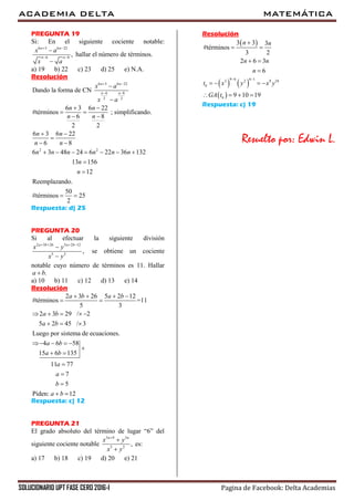 ACADEMIA DELTA MATEMÁTICA
SOLUCIONARIO UPT FASE CERO 2016-I Pagina de Facebook: Delta Academias
PREGUNTA 19
Si: En el siguiente cociente notable:
6 3 6 22
6 8
,
n n
n n
x a
x a
 
 


hallar el número de términos.
a) 19 b) 22 c) 23 d) 25 e) N.A.
Resolución
6 3 6 22
6 8
2 2
2 2
Dando la forma de CN
6 3 6 22
#términos ; simplificando.
6 8
2 2
6 3 6 22
6 8
6 3 48 24 6 22 36 132
13 156
12
Reemplazando.
50
#términos 25
2
n n
n n
x a
x a
n n
n n
n n
n n
n n n n n n
n
n
 
 


 
 
 
 

 
      


 
Respuesta: d) 25
PREGUNTA 20
Si al efectuar la siguiente división
2 3 26 5 2 12
5 3
,
a b a b
x y
x y
   


se obtiene un cociente
notable cuyo número de términos es 11. Hallar
.a b
a) 10 b) 11 c) 12 d) 13 e) 14
Resolución
2 3 26 5 2 12
#términos =11
5 3
2 3 29 / 2
5 2 45 / 3
Luego por sistema de ecuaciones.
4 6 58
15 6 135
11 77
7
5
Piden: 12
a b a b
a b
a b
a b
a b
a
a
b
a b
   
 
    
  
   

 



 
Respuesta: c) 12
PREGUNTA 21
El grado absoluto del término de lugar “6” del
siguiente cociente notable
3 9 3
3 2
,
n n
x y
x y



es:
a) 17 b) 18 c) 19 d) 20 e) 21
Resolución
 
   
 
9 6 6 13 2 9 10
6
6
3 3 3
#términos
3 2
2 6 3
6
9 10 19
n n
n n
n
t x y x y
GA t
 

 
 

   
   
Respuesta: c) 19
Resuelto por: Edwin L.
 
