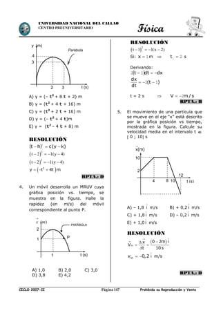 Física
CICLO 2007-II Prohibida su Reproducción y VentaPágina 147
UNIVERSIDAD NACIONAL DEL CALLAO
CENTRO PREUNIVERSITARIO
A) y = (– t2
+ 8 t + 2) m
B) y = (t2
+ 4 t + 16) m
C) y = (t2
+ 2 t + 16) m
D) y = (– t2
+ 4 t)m
E) y = (t2
– 4 t + 8) m
RESOLUCIÓN
  )ky(cht 
2
 
2
t 2 1(y 4)   
 
2
t 2 1(y 4)   
 2
y t 4t m  
RPTA.: D
4. Un móvil desarrolla un MRUV cuya
gráfica posición vs. tiempo, se
muestra en la figura. Halle la
rapidez (en m/s) del móvil
correspondiente al punto P.
A) 1,0 B) 2,0 C) 3,0
D) 3,8 E) 4,2
RESOLUCIÓN
 
2
t 1 1(x 2)   
Si: 1x m  21 t s
Derivando:
  dxdtt  12
)t(
dt
dx
12 
t = 2 s  s/mV 2
RPTA.: B
5. El movimiento de una partícula que
se mueve en el eje “x” está descrito
por la gráfica posición vs tiempo,
mostrada en la figura. Calcule su
velocidad media en el intervalo t 
 0 ; 10 s
x(m)

A) – 1,8 i

m/s B) + 0,2 i

m/s
C) + 1,8 i

m/s D) – 0,2 i

m/s
E) + 1,0 i

m/s
RESOLUCIÓN
 
m
0 2m ix
V
t 10 s

 
 

mv 0,2  i

m/s
RPTA.: D
y (m)
t (s)2 3
3
4
Parábola
10
2
4 8
12
10 t (s)
( )x m

t (s)1
2
1 P
PARÁBOLA
 