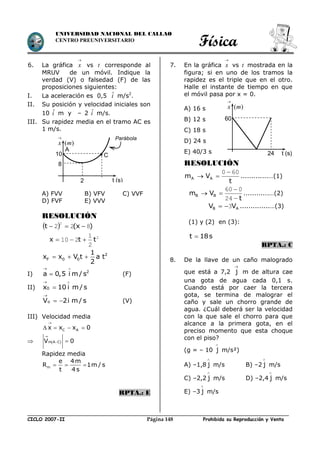Física
CICLO 2007-II Prohibida su Reproducción y VentaPágina 148
UNIVERSIDAD NACIONAL DEL CALLAO
CENTRO PREUNIVERSITARIO
6. La gráfica x

vs t corresponde al
MRUV de un móvil. Indique la
verdad (V) o falsedad (F) de las
proposiciones siguientes:
I. La aceleración es 0,5 ˆi m/s2
.
II. Su posición y velocidad iniciales son
10 ˆi m y – 2 ˆi m/s.
III. Su rapidez media en el tramo AC es
1 m/s.
A) FVV B) VFV C) VVF
D) FVF E) VVV
RESOLUCIÓN
  )x(t 822
2

2
2
1
210 ttx 
2
F 0 0
1
x x V t a t
2
  
I) 2
a 0,5 i m / s
 
 (F)
II) 0x 10 i m / s
 


 oV 2i m / s (V)
III) Velocidad media
C Ax x x 0

   
  m A CV 0

 
Rapidez media
m
e 4m
R 1m / s
t 4 s
  
RPTA.: E
7. En la gráfica x

vs t mostrada en la
figura; si en uno de los tramos la
rapidez es el triple que en el otro.
Halle el instante de tiempo en que
el móvil pasa por x = 0.
A) 16 s
B) 12 s
C) 18 s
D) 24 s
E) 40/3 s
RESOLUCIÓN
t
Vm AA
600 
 .............…(1)
t
Vm BB



24
060
............…(2)
AB VV 3 ..............…(3)
(1) y (2) en (3):
t 18s
RPTA.: C
8. De la llave de un caño malogrado
que está a 7,2

j m de altura cae
una gota de agua cada 0,1 s.
Cuando está por caer la tercera
gota, se termina de malograr el
caño y sale un chorro grande de
agua. ¿Cuál deberá ser la velocidad
con la que sale el chorro para que
alcance a la primera gota, en el
preciso momento que esta choque
con el piso?
(g = – 10 j

m/s²)
A) –1,8 j

m/s B) –2 j

m/s
C) –2,2 j

m/s D) –2,4 j

m/s
E) –3 j

m/s
( )x m

t (s)
60
24
( )x m

10
8
2 t (s)
C
Parábola
A
 
