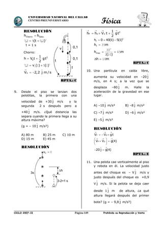 Física
CICLO 2007-II Prohibida su Reproducción y VentaPágina 149
UNIVERSIDAD NACIONAL DEL CALLAO
CENTRO PREUNIVERSITARIO
RESOLUCIÓN
GotaChorro hh 
2
20527 ),t(, 
t = 1 s
Chorro:
  2
0
1
h V t gt
2
2
0 15127 )()(v, 
oV 2,2 j m / s
 
 
RPTA.: C
9. Desde el piso se lanzan dos
pelotitas, la primera con una
velocidad de +30 j

m/s y la
segunda 2 s después pero a
+40 j

m/s. ¿Qué distancia las
separa cuando la primera llega a su
altura máxima?
(g = – 10 j

m/s²)
A) 80 m B) 25 m C) 10 m
D) 15 m E) 45 m
RESOLUCIÓN
   
   2
F o o
1
h h V t gt
2
2
fh 0 40(1) 5(1)  
mhf 35
m
)(
hmax 45
102
302

mh 10
RPTA.: C
10. Una partícula en caída libre,
aumenta su velocidad en –20 j

m/s, en 4 s; a la vez que se
desplaza –80 j

m. Halle la
aceleración de la gravedad en ese
lugar.
A) –10 j

m/s² B) –8 j

m/s²
C) –7 j

m/s² D) –6 j

m/s²
E) –5 j

m/s²
RESOLUCIÓN
F 0V V gt
  
  
F 0V V g(4)
20 j g(4)
  
 
 
  
 
 
RPTA.: E
11. Una pelota cae verticalmente al piso
y rebota en él. La velocidad justo
antes del choque es – V j

m/s y
justo después del choque es +0,9
V j

m/s. Si la pelota se deja caer
desde 1 j

m de altura, ¿a qué
altura llegará después del primer
bote? (g = – 9,8 j

m/s²)
0,1
0,1
t
v
t
3s
0Fv
3-2=1 s
h
 