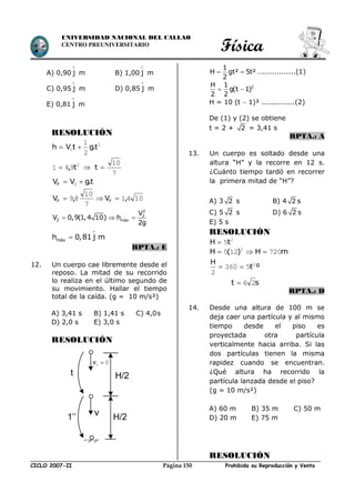 Física
CICLO 2007-II Prohibida su Reproducción y VentaPágina 150
UNIVERSIDAD NACIONAL DEL CALLAO
CENTRO PREUNIVERSITARIO
A) 0,90 j

m B) 1,00 j

m
C) 0,95 j

m D) 0,85 j

m
E) 0,81 j

m
RESOLUCIÓN
2
0
2
1
t.gtVh 
2
941 t, 
7
10
t
t.gVVF  0
1041
7
10
89 ,V,V FF 
2
2
2 máx
V
V 0,9(1,4 10) h
2g
  
máxh 0,81 j m


RPTA.: E
12. Un cuerpo cae libremente desde el
reposo. La mitad de su recorrido
lo realiza en el último segundo de
su movimiento. Hallar el tiempo
total de la caída. (g = 10 m/s²)
A) 3,41 s B) 1,41 s C) 4,0s
D) 2,0 s E) 3,0 s
RESOLUCIÓN
1
H gt² 5t²
2
  …..............(1)
2H 1
g(t 1)
2 2
 
H = 10 (t  1)² ..............(2)
De (1) y (2) se obtiene
t = 2 + 2 = 3,41 s
RPTA.: A
13. Un cuerpo es soltado desde una
altura “H” y la recorre en 12 s.
¿Cuánto tiempo tardó en recorrer
la primera mitad de “H”?
A) 3 2 s B) 4 2 s
C) 5 2 s D) 6 2 s
E) 5 s
RESOLUCIÓN
2
5tH 
mH)(H 720125 2

ºt
H 2
5360
2

st 26
RPTA.: D
14. Desde una altura de 100 m se
deja caer una partícula y al mismo
tiempo desde el piso es
proyectada otra partícula
verticalmente hacia arriba. Si las
dos partículas tienen la misma
rapidez cuando se encuentran.
¿Qué altura ha recorrido la
partícula lanzada desde el piso?
(g = 10 m/s²)
A) 60 m B) 35 m C) 50 m
D) 20 m E) 75 m
RESOLUCIÓN
H/2
H/2
00 v
t
1’’ v
 
